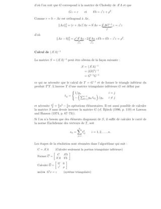 d’où l’on voit que G correspond à la matrice de Cholesky de A′
A et que
Gz = c et b′
b = z′
z + ρ2
.
Comme r = b − Ax est orthogonal à Ax,
kAxk2
2 = (r + Ax)′
Ax = b′
Ax = b′
AG′−1
| {z }
z′
z = z′
z
d’où
kAx − bk2
2 = x′
A′
Ax
| {z }
z′z
−2 b′
Ax
|{z}
z′z
+b′
b = b′
b − z′
z = ρ2
.
Calcul de (A′
A)−1
La matrice S = (A′
A)−1
peut être obtenu de la façon suivante :
S = (A′
A)−1
= (GG′
)−1
= G′−1
G−1
ce qui ne nécessite que le calcul de T = G−1
et de former le triangle inférieur du
produit T′
T. L’inverse T d’une matrice triangulaire inférieure G est défini par
tij =
(
1/gii i = j
−
 Pi−1
k=j gik tkj

/gii i 6= j
et nécessite n3
3
+ 3
2
n2
− 5
6
n opérations élémentaires. Il est aussi possible de calculer
la matrice S sans devoir inverser la matrice G (cf. Björck (1996, p. 119) et Lawson
and Hanson (1974, p. 67–73)).
Si l’on n’a besoin que des éléments diagonaux de S, il suffit de calculer le carré de
la norme Euclidienne des vecteurs de T, soit
sii =
n
X
j=i
t2
ij i = 1, 2, . . ., n.
Les étapes de la résolution sont résumées dans l’algorithme qui suit :
C = A′A (Calculer seulement la portion triangulaire inférieure)
Former C =

C A′b
b′A b′b

Calculer G =

G 0
z′ ρ

solve G′x = z (système triangulaire)
 