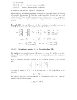 σ2 = ρ2/(m − n)
Calculer T = G−1 (inversion matrice triangulaire)
S = σ2T′T (matrice des variances et covariances)
L’algorithme nécessite ×× opérations élémentaires.
La méthode des équations normales est séduisante car elle repose sur des procédures
très simples (factorisation de Cholesky, produit matriciel, forward and backward
substitution). D’autre part la matrice initiale de dimension m × n est comprimée
en une matrice n × n ce qui peut être un avantage certain dans des situations avec
m ≫ n.
Exemple 13.1 Soit le problème Ax ∼
= b. Alors la solution des moindres carrés par la
méthode des équations normales avec factorisation de Cholesky est :
A =




1 1
1 2
1 3
1 4



 b =




2
1
1
1



 C =


4 10 5
10 30 11
5 11 7

 G =


2.0 0 0
5.0 2.236 0
2.5 −.670 0.547


solve : G′
x = z x =

2.0
−0.3

σ2
= .5472
/2 = 0.15
T = G−1
=

0.500 0
−1.118 0.447

S = σ2
T′
T =

0.225 −.075
−.075 0.030

13.1.2 Solution à partir de la factorisation QR
En appliquant une transformation orthogonale au vecteur des résidus on ne mo-
difie pas la norme Euclidienne du vecteur et la minimisation conduira aux mêmes
résultats.
Pour la discussion qui suit il convient de partitioner les matrices Q et R comme
suit :
A =
.
.
.
.
.
.
.
.
.
.
.
.
.
.
.
.
.
.
.
.
.
.
.
.
.
.
.
.
.
.
.
.
.
.
.
.
.
.
.
.
.
.
.
.
.
.
.
.
.
.
.
.
.
.
.
.
.
.
.
.
.
.
.
.
.
.
.
.
.
.
.
.
.
.
.
.
.
.
.
.
.
.
.
.
.
.
.
.
.
.
.
.
.
.
.
.
.
.
.
.
.
.
.
.
.
.
.
.
.
.
.
.
.
.
.
.
.
.
.
.
Q1 Q2
R1
.
.
.
.
.
.
.
.
.
.
.
.
.
.
.
.
.
.
.
.
.
.
.
.
.
.
.
.
.
.
.
.
.
.
.
.
.
.
.
.
.
.
.
.
.
.
.
.
.
.
.
.
.
.
.
.
.
.
.
.
.
.
.
.
.
.
.
.
.
.
.
.
.
.
.
.
.
.
.
.
.
.
.
.
.
.
.
.
.
.
.
.
.
.
.
.
.
.
.
..............
Soit alors la matrice A ∈ Rm×n
et sa factorisation A = QR. Le problème est de
minimiser
k Ax − b k2
2 .
On remplace A par sa factorisation QR et on transforme le vecteur Ax − b avec Q′
sans que ceci modifie sa norme
k Q′
Q
|{z}
I
Rx − Q′
b k2
2 .
 