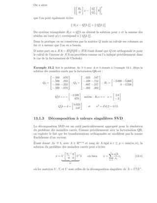 On a alors 
R1
0

x −

Q′
1
Q′
2

b
2
2
que l’on peut également écrire
k R1x − Q′
1b k2
2 + k Q′
2b k2
2
Du système triangulaire R1x = Q′
1b on obtient la solution pour x et la somme des
résidus au carré g(x) correspond à k Q′
2b k2
2.
Dans la pratique on ne conservera pas la matrice Q mais on calcule ses colonnes au
fur et à mesure que l’on en a besoin.
D’autre part on a A′
A = R′
Q′
QR = R′
R étant donné que Q est orthogonale et pour
le calcul de l’inverse de A′
A on procédera comme on l’a indiqué précédemment dans
le cas de la factorisation de Cholesky.
Exemple 13.2 Soit le problème Ax ∼
= b avec A et b donnés à l’exemple 13.1. Alors la
solution des moindres carrés par la factorisaton QR est :
Q1 =




−.500 .670
−.500 .223
−.500 −.223
−.500 −.670



 Q2 =




.023 .547
−.439 −.712
.807 −.217
−.392 .382



 R1 =

−2.000 −5.000
0 −2.236

Q′
1b = c =

−2.500
.670

solve : R1x = c x =

2.0
−.3

Q′
2b = d =

0.023
.547

et σ2
= d′
d/2 = 0.15
13.1.3 Décomposition à valeurs singulières SVD
La décomposition SVD est un outil particulièrement approprié pour la résolution
du problème des moindres carrés. Comme précédemment avec la factorisation QR,
on exploite le fait que les transformations orthogonales ne modifient pas la norme
Euclidienne d’un vecteur.
Étant donné Ax ∼
= b, avec A ∈ Rm×n
et rang de A égal à r ≤ p = min(m, n), la
solution du problème des moindres carrés peut s’écrire
x = V

Σ−1
r 0
0 0

U′
| {z }
A+
b où bien x =
r
X
i=1
u′
ib
σi
vi (13.4)
où les matrices V , Σ et U sont celles de la décomposition singulière de A = UΣV ′
.
 
