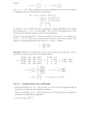 Notons
z = V ′
x =

z1
z2

et c = U′
b =

c1
c2

avec z1 et c1 ∈ Rr
. Alors considérons la norme Euclidienne du vecteur des résidus
et appliquons lui une transformation orthogonale
k b − Ax k2 = k U′
(b − AV V ′
x) k2
=

c1
c2

−

Σr 0
0 0
 
z1
z2

2
=
c1 − Σrz1
c2 2
Le vecteur x tel que défini par (13.4) minimise la norme Euclidienne des résidus
étant donné que c1 − Σrz1 = 0. Donc SSR =
Pm
i=r+1(u′
ib)2
. Remarquons que (13.4)
fournit aussi la solution lorsque A n’est pas de rang plein.
A partir de la décomposition à valeurs singulières de la matrice A on déduit que
(A′
A)−1
= V Σ−2
r V ′
où Σr est la sous-matrice carré de Σ. Il est alors possible d’ex-
pliciter un élément particulier de la matrice S = (A′
A)−1
comme
sij =
n
X
k=1
vikvjk
σ2
k
.
Exemple 13.3 Soit le problème Ax ∼
= b avec A et b donnés à l’exemple 13.1. Alors la
solution des moindres carrés par la factorisaton SVD est :
U =




0.219 −.807 .023 0.547
0.383 −.391 −.439 −.712
0.547 .024 .807 −.217
0.711 .441 .392 0.382



 Σ =




5.779 0
0 .773
0 0
0 0



 V =

.322 −.946
.946 .322

c = U′
b =

c1
c2

=




2.080
−1.539
0.023
0.547



 z1 = Σ−1
r c1 =

0.360
−1.990

x = V z1 =

2.0
−.3

σ2
= c′
2c2/(m − n) = 0.15.
13.1.4 Comparaison des méthodes
– Dans la situation ou k Ax − b k2
2 est petit et κ2(A) est grand l’approche QR est
supérieure à l’approche des équations normales.
– Dans la situation ou k Ax − b k2
2 est grand et κ2(A) est grand les deux approches
éprouvent des difficultés comparables.
– κ2(A′
A) =

κ2(A)
2
! ! !
 