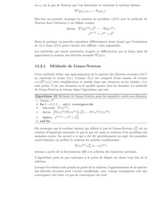 où sN est le pas de Newton que l’on determine en résolvant le système linéaire
∇2
g(xc) sN = −∇g(xc) .
Dès lors on pourrait envisager la solution du problème (13.5) avec la méthode de
Newton dont l’itération k est définie comme
Solve ∇2
g(x(k)
) s
(k)
N = −∇g(x(k)
)
x(k+1)
= x(k)
+ s
(k)
N
Dans la pratique on procède cependant différemment étant donné que l’évaluation
de S(x) dans (13.7) peut s’avérer très difficile, voire impossible.
Les méthodes qui seront présentées ci-après se différencient par la façon dont ils
approchent la matrice des dérivées secondes ∇2
g(x).
13.2.1 Méthode de Gauss-Newton
Cette méthode utilise une approximation de la matrice des dérivées secondes (13.7)
en omettant le terme S(x). Comme S(x) est composé d’une somme de termes
ri(x)∇2
ri(x) cette simplification se justifie dans une situation ou les résidus ri(x)
sont petits. C’est une situation ou le modèle épouse bien les données. La méthode
de Gauss-Newton se résume dans l’algorithme qui suit.
Algorithme 23 Méthode de Gauss-Newton pour les moindres carrés non-linéaires
1: Choisir x(0)
2: for k = 0, 1, 2, . . . until convergence do
3: Calculer ∇r(x(k))
4: Solve

∇r(x(k))′∇r(x(k))

s
(k)
GN = −∇r(x(k))′r(x(k))
5: Update x(k+1) = x(k) + s
(k)
GN
6: end for
On remarque que le système linéaire qui définit le pas de Gauss-Newton s
(k)
GN est un
système d’équations normales et que le pas est aussi la solution d’un problème des
moindres carrés. En accord à ce qui a été dit précédemment au sujet des moindres
carrés linéaires on préféra la solution du système surdéterminé
∇r(x(k)
) s
(k)
GN ≈ −r(x(k)
)
obtenu à partir de la factorisation QR à la solution des équations normales.
L’algorithme peut ne pas converger si le point de départ est choisi trop loin de la
solution.
Lorsque les résidus sont grands au point de la solution, l’approximation de la matrice
des dérivées secondes peut s’avérer insuffisante, avec comme conséquence soit une
convergence très lente ou pas de convergence du tout.
 