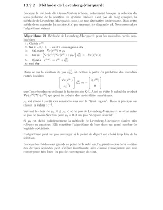 13.2.2 Méthode de Levenberg-Marquardt
Lorsque la méthode de Gauss-Newton échoue, notamment lorsque la solution du
sous-problème de la solution du système linéaire n’est pas de rang complet, la
méthode de Levenberg-Marquardt constitue une alternative intéressante. Dans cette
méthode on approche la matrice S(x) par une matrice diagonale µI. Nous avons alors
l’algorithme suivant :
Algorithme 24 Méthode de Levenberg-Marquardt pour les moindres carrés non-
linéaires
1: Choisir x(0)
2: for k = 0, 1, 2, . . . until convergence do
3: Calculer ∇r(x(k)) et µk
4: Solve

∇r(x(k))′∇r(x(k)) + µkI

s
(k)
LM = −∇r(x)′r(x)
5: Update x(k+1) = x(k) + s
(k)
LM
6: end for
Dans ce cas la solution du pas s
(k)
LM est définie à partir du problème des moindres
carrés linéaires 

∇r(x(k)
)
µ
1/2
k I

 s
(k)
LM ≈ −


r(x(k)
)
0


que l’on résoudra en utilisant la factorisation QR. Ainsi on évite le calcul du produit
∇r(x(k)
)′
∇r(x(k)
) qui peut introduire des instabilités numériques.
µk est choisi à partir des considérations sur la “trust region”. Dans la pratique on
choisit la valeur 10−2
.
Suivant le choix de µk, 0 ≤ µk  ∞ le pas de Levenberg-Marquardt se situe entre
le pas de Gauss-Newton pour µk = 0 et un pas “steepest descent”.
Si µk est choisi judicieusement la méthode de Levenberg-Marquardt s’avère très
robuste en pratique. Elle constitue l’algorithme de base dans un grand nombre de
logiciels spécialisés.
L’algorithme peut ne pas converger si le point de départ est choisi trop loin de la
solution.
Lorsque les résidus sont grands au point de la solution, l’approximation de la matrice
des dérivées secondes peut s’avérer insuffisante, avec comme conséquence soit une
convergence très lente ou pas de convergence du tout.
 