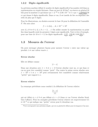 1.2.2 Digits significatifs
La précision machine définit le nombre de digits significatifs d’un nombre réel dans sa
représentation en virgule flottante. Dans un mot de 32 bits2
, on réserve en général 23
bits pour la mantisse ce qui donne eps = 2−22
≈ 2.38×10−7
et 1+eps = 1.0000002
| {z } 38
ce qui donne 8 digits significatifs. Dans ce cas, il est inutile de lire ou imprimer des
réels de plus que 8 digits.
Pour les illustrations, on choisira souvent la base 10 pour la définition de l’ensemble
F. On aura alors
f = ± d1d2 . . . dt × 10−t
× 10e
avec d1 6= 0 et 0 ≤ di ≤ 9, i = 2, . . . t. On utilise ensuite la représentation en point
fixe dans laquelle seuls les premiers t digits sont significatifs. Voici à titre d’exemple,
pour une base de 10 et t = 3, les digits significatifs : 2.37
|{z}, 139
|{z} 00, 0.00 293
|{z} 7.
1.3 Mesures de l’erreur
On peut envisager plusieurs façons pour mesurer l’erreur e entre une valeur ap-
prochée x̂ et une valeur exacte x.
Erreur absolue
Elle est définie comme
|x̂ − x|.
Dans une situation avec x̂ = 3 et x = 2 l’erreur absolue vaut un, ce qui dans ce
cas ne peut être considéré comme “petit”. Par contre la même erreur absolue avec
x̂ = 109
+ 1 et x = 109
peut certainement être considérée comme relativement
“petite” par rapport à x.
Erreur relative
La remarque précédente nous conduit à la définition de l’erreur relative
|x̂ − x|
|x|
qui est défini si x 6= 0 et pas définie si x = 0 (dans ce cas l’erreur absolue ferait
bien l’affaire). Pour les exemples précédents l’erreur relative est respectivement 0.5
et 10−9
ce qui indique une “petite” erreur pour le deuxième cas.
2
Ceci correspond à une précision simple, qui est en général le défaut pour la longueur d’un mot.
 