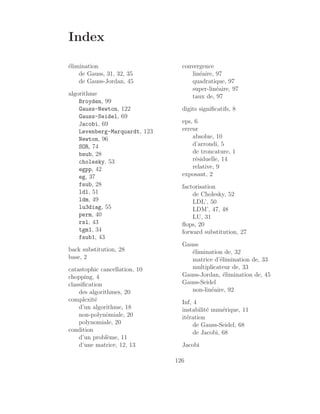 Index
élimination
de Gauss, 31, 32, 35
de Gauss-Jordan, 45
algorithme
Broyden, 99
Gauss-Newton, 122
Gauss-Seidel, 69
Jacobi, 69
Levenberg-Marquardt, 123
Newton, 96
SOR, 74
bsub, 28
cholesky, 53
egpp, 42
eg, 37
fsub, 28
ldl, 51
ldm, 49
lu3diag, 55
perm, 40
rsl, 43
tgm1, 34
fsub1, 43
back substitution, 28
base, 2
catastophic cancellation, 10
chopping, 4
classification
des algorithmes, 20
complexité
d’un algorithme, 18
non-polynômiale, 20
polynomiale, 20
condition
d’un problème, 11
d’une matrice, 12, 13
convergence
linéaire, 97
quadratique, 97
super-linéaire, 97
taux de, 97
digits significatifs, 8
eps, 6
erreur
absolue, 10
d’arrondi, 5
de troncature, 1
résiduelle, 14
relative, 9
exposant, 2
factorisation
de Cholesky, 52
LDL’, 50
LDM’, 47, 48
LU, 31
flops, 20
forward substitution, 27
Gauss
élimination de, 32
matrice d’élimination de, 33
multiplicateur de, 33
Gauss-Jordan, élimination de, 45
Gauss-Seidel
non-linéaire, 92
Inf, 4
instabilité numérique, 11
itération
de Gauss-Seidel, 68
de Jacobi, 68
Jacobi
126
 