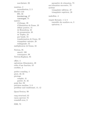 non-linéaire, 92
mantisse, 2
normalisation, 2, 3
Matlab code
FPI, 88
bracketing, 87
converged, 75
matrice
d’échange, 39
d’élimination de Gauss, 33
définie positive, 51
de Hessenberg, 24
de permutation, 38
de Töplitz, 24
par bande, 55
transformation de Gauss, 33
triangulaire unitaire, 28
tridiagonale, 55
multiplicateur de Gauss, 33
Newton, 95
amorti, 100
convergence, 98
Newton-Raphson, 95
offset, 4
opérations élémentaires, 20
ordre d’une fonction, 19
overflow, 4
perfect rounding, 4
pivot, 33, 35
pivotage
complet, 41
partiel, 41, 42
point fixe, 93
précision machine, 5, 6
problème mal conditionné, 11, 12
Quasi-Newton, 99
rang structurel, 61
rayon spectral, 72
roundoff error, 9
SOR, 73
paramètre de relaxation, 73
sur-relaxation successive, 73
système
triangulaire inférieur, 27
triangulaire supérieur, 28
underflow, 4
virgule flottante, 1–3, 8
ensemble des nombres en, 3
opérateur, 4
 