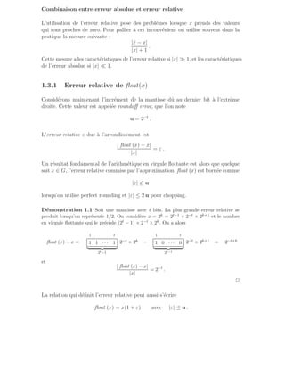 Combinaison entre erreur absolue et erreur relative
L’utilisation de l’erreur relative pose des problèmes lorsque x prends des valeurs
qui sont proches de zero. Pour pallier à cet inconvénient on utilise souvent dans la
pratique la mesure suivante :
|x̂ − x|
|x| + 1
.
Cette mesure a les caractéristiques de l’erreur relative si |x| ≫ 1, et les caractéristiques
de l’erreur absolue si |x| ≪ 1.
1.3.1 Erreur relative de float(x)
Considérons maintenant l’incrément de la mantisse dû au dernier bit à l’extrême
droite. Cette valeur est appelée roundoff error, que l’on note
u = 2−t
.
L’erreur relative ε due à l’arrondissement est
| float (x) − x|
|x|
= ε .
Un résultat fondamental de l’arithmétique en virgule flottante est alors que quelque
soit x ∈ G, l’erreur relative commise par l’approximation float (x) est bornée comme
|ε| ≤ u
lorsqu’on utilise perfect rounding et |ε| ≤ 2 u pour chopping.
Démonstration 1.1 Soit une mantisse avec t bits. La plus grande erreur relative se
produit lorsqu’on représente 1/2. On considère x = 2k = 2t−1 × 2−t × 2k+1 et le nombre
en virgule flottante qui le précède (2t − 1) × 2−t × 2k. On a alors
float (x) − x =
1 t
1 1 · · · 1
| {z }
2t−1
2−t × 2k −
1 t
1 0 · · · 0
| {z }
2t−1
2−t × 2k+1 = 2−t+k
et
| float (x) − x|
|x|
= 2−t
.
2
La relation qui définit l’erreur relative peut aussi s’écrire
float (x) = x(1 + ε) avec |ε| ≤ u .
 