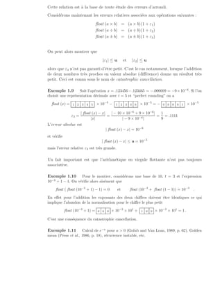 Cette relation est à la base de toute étude des erreurs d’arrondi.
Considérons maintenant les erreurs relatives associées aux opérations suivantes :
float (a × b) = (a × b)(1 + ε1)
float (a ÷ b) = (a ÷ b)(1 + ε2)
float (a ± b) = (a ± b)(1 + ε3)
On peut alors montrer que
|ε1| ≤ u et |ε2| ≤ u
alors que ε3 n’est pas garanti d’être petit. C’est le cas notamment, lorsque l’addition
de deux nombres très proches en valeur absolue (différence) donne un résultat très
petit. Ceci est connu sous le nom de catastrophic cancellation.
Exemple 1.9 Soit l’opération x = .123456−.123465 = −.000009 = −9×10−6. Si l’on
choisit une représentation décimale avec t = 5 et “perfect rounding” on a
float (x) = 1 2 3 4 5 × 10−5
− 1 2 3 4 6 × 10−5
= − 0 0 0 0 1 × 10−5
ε3 =
| float (x) − x|
|x|
=
| − 10 × 10−6 + 9 × 10−6|
| − 9 × 10−6|
=
1
9
= .1111
L’erreur absolue est
| float (x) − x| = 10−6
et vérifie
| float (x) − x| ≤ u = 10−5
mais l’erreur relative ε3 est très grande.
Un fait important est que l’arithmétique en virgule flottante n’est pas toujours
associative.
Exemple 1.10 Pour le montrer, considérons une base de 10, t = 3 et l’expression
10−3 + 1 − 1. On vérifie alors aisément que
float ( float (10−3
+ 1) − 1) = 0 et float (10−3
+ float (1 − 1)) = 10−3
.
En effet pour l’addition les exposants des deux chiffres doivent être identiques ce qui
implique l’abandon de la normalisation pour le chiffre le plus petit
float (10−3
+ 1) = 0 0 0 × 10−3
× 101
+ 1 0 0 × 10−3
× 101
= 1 .
C’est une conséquence du catastrophic cancellation.
Exemple 1.11 Calcul de e−a pour a  0 (Golub and Van Loan, 1989, p. 62). Golden
mean (Press et al., 1986, p. 18), récurrence instable, etc.
 