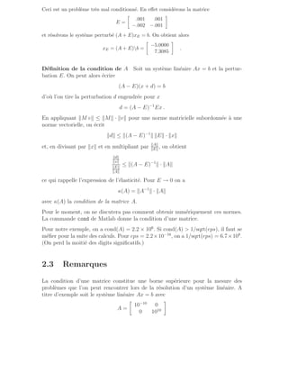 Ceci est un problème très mal conditionné. En effet considérons la matrice
E =

.001 .001
−.002 −.001

et résolvons le système perturbé (A + E)xE = b. On obtient alors
xE = (A + E)b =

−5.0000
7.3085

.
Définition de la condition de A Soit un système linéaire Ax = b et la pertur-
bation E. On peut alors écrire
(A − E)(x + d) = b
d’où l’on tire la perturbation d engendrée pour x
d = (A − E)−1
Ex .
En appliquant kM vk ≤ kMk · kvk pour une norme matricielle subordonnée à une
norme vectorielle, on écrit
kdk ≤ k(A − E)−1
k kEk · kxk
et, en divisant par kxk et en multipliant par kAk
kEk
, on obtient
kdk
kxk
kEk
kAk
≤ k(A − E)−1
k · kAk
ce qui rappelle l’expression de l’élasticité. Pour E → 0 on a
κ(A) = kA−1
k · kAk
avec κ(A) la condition de la matrice A.
Pour le moment, on ne discutera pas comment obtenir numériquement ces normes.
La commande cond de Matlab donne la condition d’une matrice.
Pour notre exemple, on a cond(A) = 2.2 × 106
. Si cond(A)  1/sqrt(eps), il faut se
méfier pour la suite des calculs. Pour eps = 2.2×10−16
, on a 1/sqrt(eps) = 6.7×108
.
(On perd la moitié des digits significatifs.)
2.3 Remarques
La condition d’une matrice constitue une borne supérieure pour la mesure des
problèmes que l’on peut rencontrer lors de la résolution d’un système linéaire. A
titre d’exemple soit le système linéaire Ax = b avec
A =

10−10
0
0 1010

 
