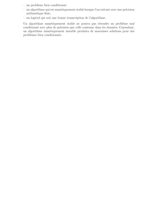 – un problème bien conditionné,
– un algorithme qui est numériquement stable lorsque l’on exécute avec une précision
arithmétique finie,
– un logiciel qui soit une bonne transcription de l’algorithme.
Un algorithme numériquement stable ne pourra pas résoudre un problème mal
conditionné avec plus de précision que celle contenue dans les données. Cependant,
un algorithme numériquement instable produira de mauvaises solutions pour des
problèmes bien conditionnés.
 