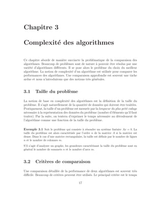Chapitre 3
Complexité des algorithmes
Ce chapitre aborde de manière succincte la problématique de la comparaison des
algorithmes. Beaucoup de problèmes sont de nature à pouvoir être résolus par une
variété d’algorithmes différents. Il se pose alors le problème du choix du meilleur
algorithme. La notion de complexité d’un algorithme est utilisée pour comparer les
performances des algorithmes. Une comparaison approfondie est souvent une tâche
ardue et nous n’introduirons que des notions très générales.
3.1 Taille du problème
La notion de base en complexité des algorithmes est la définition de la taille du
problème. Il s’agit naturellement de la quantité de données qui doivent être traitées.
Pratiquement, la taille d’un problème est mesurée par la longueur du plus petit codage
nécessaire à la représentation des données du problème (nombre d’éléments qu’il faut
traiter). Par la suite, on tentera d’exprimer le temps nécessaire au déroulement de
l’algorithme comme une fonction de la taille du problème.
Exemple 3.1 Soit le problème qui consiste à résoudre un système linéaire Ax = b. La
taille du problème est alors caractérisée par l’ordre n de la matrice A si la matrice est
dense. Dans le cas d’une matrice rectangulaire, la taille est définie par le nombre de lignes
n et le nombre de colonnes m.
S’il s’agit d’analyser un graphe, les grandeurs caractérisant la taille du problème sont en
général le nombre de sommets n et le nombre d’arcs m.
3.2 Critères de comparaison
Une comparaison détaillée de la performance de deux algorithmes est souvent très
difficile. Beaucoup de critères peuvent être utilisés. Le principal critère est le temps
17
 