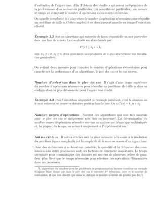 d’exécution de l’algorithme. Afin d’obtenir des résultats qui soient indépendants de
la performance d’un ordinateur particulier (ou compilateur particulier), on mesure
le temps en comptant le nombre d’opérations élémentaires exécutées.
On appelle complexité de l’algorithme le nombre d’opérations nécessaires pour résoudre
un problème de taille n. Cette complexité est donc proportionnelle au temps d’exécution
effectif.
Exemple 3.2 Soit un algorithme qui recherche de façon séquentielle un mot particulier
dans une liste de n mots. La complexité est alors donnée par
C(n) ≤ k1 n + k2
avec k1 ≥ 0 et k2 ≥ 0, deux constantes indépendantes de n qui caractérisent une installa-
tion particulière.
On retient deux mesures pour compter le nombre d’opérations élémentaires pour
caractériser la performance d’un algorithme, le pire des cas et le cas moyen.
Nombre d’opérations dans le pire des cas Il s’agit d’une borne supérieure
du nombre d’opérations nécessaires pour résoudre un problème de taille n dans sa
configuration la plus défavorable pour l’algorithme étudié.
Exemple 3.3 Pour l’algorithme séquentiel de l’exemple précédent, c’est la situation ou
le mot recherché se trouve en dernière position dans la liste. On a C(n) = k1 n + k2.
Nombre moyen d’opérations Souvent des algorithmes qui sont très mauvais
pour le pire des cas se comportent très bien en moyenne1
. La détermination du
nombre moyen d’opérations nécessite souvent un analyse mathématique sophistiquée
et, la plupart du temps, on recourt simplement à l’expérimentation.
Autres critères D’autres critères sont la place mémoire nécessaire à la résolution
du problème (space complexity) et la simplicité de la mise en oeuvre d’un algorithme.
Pour des ordinateurs à architecture parallèle, la quantité et la fréquence des com-
munications entre processeurs sont des facteurs extrêmement importants. Le temps
nécessaire pour communiquer des données est souvent de plusieurs ordres de gran-
deur plus élevé que le temps nécessaire pour effectuer des opérations élémentaires
dans un processeur.
1
L’algorithme du simplexe pour les problèmes de programmation linéaire constitue un exemple
frappant étant donné que dans le pire des cas il nécessite 2m
itérations, avec m le nombre de
contraintes, et que l’on observe que dans la pratique ce nombre n’excède en général pas 3m/2.
 