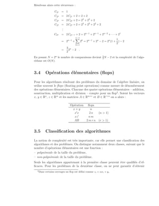 Résolvons alors cette récurrence :
C21 = 1
C22 = 2 C21 + 2 = 2 + 2
C23 = 2 C22 + 2 = 22
+ 22
+ 2
C24 = 2 C23 + 2 = 23
+ 23
+ 22
+ 2
.
.
.
C2n = 2 C2n−1 + 2 = 2n−1
+ 2n−1
+ 2n−2
+ · · · + 21
= 2n−1
+
n−1
X
k=1
2k
= 2n−1
+ 2n
− 2 = 2n
(1 +
1
2
) − 2
=
3
2
2n
− 2 .
En posant N = 2n le nombre de comparaisons devient 3
2N − 2 et la complexité de l’algo-
rithme est O(N).
3.4 Opérations élémentaires (flops)
Pour les algorithmes résolvant des problèmes du domaine de l’algèbre linéaire, on
utilise souvent le flops (floating point operations) comme mesure de dénombrement
des opérations élémentaires. Chacune des quatre opérations élémentaires – addition,
soustraction, multiplication et division – compte pour un flop2
. Soient les vecteurs
x, y ∈ Rn
, z ∈ Rm
et les matrices A ∈ Rm×r
et B ∈ Rr×n
on a alors :
Opération flops
x + y n
x′
x 2 n (n  1)
xz′
n m
AB 2 m r n (r  1)
3.5 Classification des algorithmes
La notion de complexité est très importante, car elle permet une classification des
algorithmes et des problèmes. On distingue notamment deux classes, suivant que le
nombre d’opérations élémentaires est une fonction :
– polynômiale de la taille du problème,
– non-polynômiale de la taille du problème.
Seuls les algorithmes appartenant à la première classe peuvent être qualifiés d’ef-
ficaces. Pour les problèmes de la deuxième classe, on ne peut garantir d’obtenir
2
Dans certains ouvrages un flop est défini comme zi = αxi + yi.
 