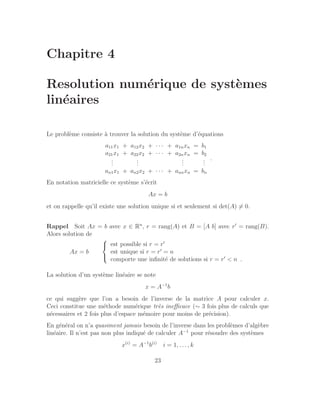Chapitre 4
Resolution numérique de systèmes
linéaires
Le problème consiste à trouver la solution du système d’équations
a11x1 + a12x2 + · · · + a1nxn = b1
a21x1 + a22x2 + · · · + a2nxn = b2
.
.
.
.
.
.
.
.
.
.
.
.
an1x1 + an2x2 + · · · + annxn = bn
.
En notation matricielle ce système s’écrit
Ax = b
et on rappelle qu’il existe une solution unique si et seulement si det(A) 6= 0.
Rappel Soit Ax = b avec x ∈ Rn
, r = rang(A) et B = [A b] avec r′
= rang(B).
Alors solution de
Ax = b



est possible si r = r′
est unique si r = r′
= n
comporte une infinité de solutions si r = r′
 n .
La solution d’un système linéaire se note
x = A−1
b
ce qui suggère que l’on a besoin de l’inverse de la matrice A pour calculer x.
Ceci constitue une méthode numérique très inefficace (∼ 3 fois plus de calculs que
nécessaires et 2 fois plus d’espace mémoire pour moins de précision).
En général on n’a quasiment jamais besoin de l’inverse dans les problèmes d’algèbre
linéaire. Il n’est pas non plus indiqué de calculer A−1
pour résoudre des systèmes
x(i)
= A−1
b(i)
i = 1, . . . , k
23
 