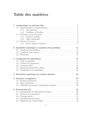 Table des matières
1 Arithmétique en précision finie 1
1.1 Représentation en virgule flottante . . . . . . . . . . . . . . . . . . . 2
1.1.1 Normalisation . . . . . . . . . . . . . . . . . . . . . . . . . . . 2
1.1.2 Underflow et Overflow . . . . . . . . . . . . . . . . . . . . . . 4
1.2 Précision, erreurs d’arrondi . . . . . . . . . . . . . . . . . . . . . . . . 5
1.2.1 Précision machine . . . . . . . . . . . . . . . . . . . . . . . . . 6
1.2.2 Digits significatifs . . . . . . . . . . . . . . . . . . . . . . . . . 8
1.3 Mesures de l’erreur . . . . . . . . . . . . . . . . . . . . . . . . . . . . 8
1.3.1 Erreur relative de float(x) . . . . . . . . . . . . . . . . . . . . 9
2 Instabilité numérique et condition d’un problème 11
2.1 Condition d’un problème . . . . . . . . . . . . . . . . . . . . . . . . . 11
2.2 Condition d’une matrice . . . . . . . . . . . . . . . . . . . . . . . . . 12
2.3 Remarques . . . . . . . . . . . . . . . . . . . . . . . . . . . . . . . . . 13
3 Complexité des algorithmes 17
3.1 Taille du problème . . . . . . . . . . . . . . . . . . . . . . . . . . . . 17
3.2 Critères de comparaison . . . . . . . . . . . . . . . . . . . . . . . . . 17
3.3 La fonction O(·) . . . . . . . . . . . . . . . . . . . . . . . . . . . . . . 19
3.4 Opérations élémentaires (flops) . . . . . . . . . . . . . . . . . . . . . 20
3.5 Classification des algorithmes . . . . . . . . . . . . . . . . . . . . . . 20
4 Resolution numérique de systèmes linéaires 23
5 Systèmes triangulaires 27
5.1 Forward substitution . . . . . . . . . . . . . . . . . . . . . . . . . . . 27
5.2 Back substitution . . . . . . . . . . . . . . . . . . . . . . . . . . . . . 28
5.3 Propriétés des matrices triangulaires unitaires . . . . . . . . . . . . . 28
6 Factorisation LU 31
6.1 Formalisation de l’élimination de Gauss . . . . . . . . . . . . . . . . . 32
6.2 Matrices de permutation . . . . . . . . . . . . . . . . . . . . . . . . . 38
6.3 Pivotage partiel . . . . . . . . . . . . . . . . . . . . . . . . . . . . . . 41
6.4 Considérations pratiques . . . . . . . . . . . . . . . . . . . . . . . . . 43
6.5 Elimination de Gauss-Jordan . . . . . . . . . . . . . . . . . . . . . . 45
3
 