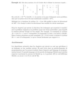 Exemple 4.1 Soit deux matrices A et B d’ordre 40 et vérifiant la structure ci-après :
A =







.1
.1
...
.1
.1







B =







1 −1 · · · · · · −1
1 −1 · · · −1
...
...
.
.
.
1 −1
1







On a det(A) = 10−40 et det(B) = 1. La matrice A ne pose évidemment aucun problème,
alors que la matrice B est très mal conditionnée (cond(B) ≃ 1013).
Multiplier les m équations du système Ax = b par 100 modifie la valeur du déterminant
de 100m. Ceci change la valeur du déterminant sans modifier les calculs numériques.
Dans les chapitres qui suivent on discutera des techniques qui consistent à transfor-
mer le problème original en un problème ayant une forme particulière, pour laquelle
la solution dévient triviale ou très simple. Par exemple, on transforme le système
Ax = b en Ux = c avec U triangulaire (ou diagonale) et ainsi x est facile à calculer.
Dans d’autres situations on peut manipuler Ax = b de la sorte à obtenir le système
Rx = c avec R orthogonale, ce qui se résoud facilement par rapport à x.
Avertissement
Les algorithmes présentés dans les chapitres qui suivent ne sont pas spécifiques à
un language ou une machine précise. Ils sont écrits dans un pseudo-language de
programmation que l’on pourra traduire dans n’importe quel language de program-
mation formel. Ce pseudo-language est très proche du language Matlab sans toutefois
respecter exactement la syntaxe de Matlab (p. ex. la produit AB est codé A*B dans
Matlab, ou encore A 6= B est codé A~=B).
 