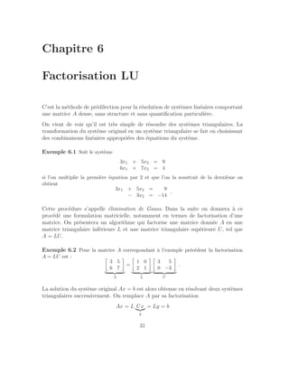 Chapitre 6
Factorisation LU
C’est la méthode de prédilection pour la résolution de systèmes linéaires comportant
une matrice A dense, sans structure et sans quantification particulière.
On vient de voir qu’il est très simple de résoudre des systèmes triangulaires. La
transformation du système original en un système triangulaire se fait en choisissant
des combinaisons linéaires appropriées des équations du système.
Exemple 6.1 Soit le système
3x1 + 5x2 = 9
6x1 + 7x2 = 4
si l’on multiplie la première équation par 2 et que l’on la soustrait de la deuxième on
obtient
3x1 + 5x2 = 9
− 3x2 = −14
.
Cette procédure s’appelle élimination de Gauss. Dans la suite on donnera à ce
procédé une formulation matricielle, notamment en termes de factorisation d’une
matrice. On présentera un algorithme qui factorise une matrice donnée A en une
matrice triangulaire inférieure L et une matrice triangulaire supérieure U, tel que
A = LU.
Exemple 6.2 Pour la matrice A correspondant à l’exemple précédent la factorisation
A = LU est : 
3 5
6 7

| {z }
A
=

1 0
2 1

| {z }
L

3 5
0 −3

| {z }
U
.
La solution du système original Ax = b est alors obtenue en résolvant deux systèmes
triangulaires successivement. On remplace A par sa factorisation
Ax = L Ux
|{z}
y
= Ly = b
31
 