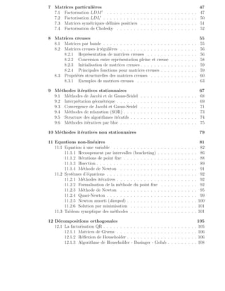 7 Matrices particulières 47
7.1 Factorisation LDM′
. . . . . . . . . . . . . . . . . . . . . . . . . . . 47
7.2 Factorisation LDL′
. . . . . . . . . . . . . . . . . . . . . . . . . . . . 50
7.3 Matrices symétriques définies positives . . . . . . . . . . . . . . . . . 51
7.4 Factorisation de Cholesky . . . . . . . . . . . . . . . . . . . . . . . . 52
8 Matrices creuses 55
8.1 Matrices par bande . . . . . . . . . . . . . . . . . . . . . . . . . . . . 55
8.2 Matrices creuses irrégulières . . . . . . . . . . . . . . . . . . . . . . . 56
8.2.1 Représentation de matrices creuses . . . . . . . . . . . . . . . 56
8.2.2 Conversion entre représentation pleine et creuse . . . . . . . . 58
8.2.3 Initialisation de matrices creuses . . . . . . . . . . . . . . . . . 59
8.2.4 Principales fonctions pour matrices creuses . . . . . . . . . . . 59
8.3 Propriétés structurelles des matrices creuses . . . . . . . . . . . . . . 60
8.3.1 Exemples de matrices creuses . . . . . . . . . . . . . . . . . . 63
9 Méthodes itératives stationnaires 67
9.1 Méthodes de Jacobi et de Gauss-Seidel . . . . . . . . . . . . . . . . . 68
9.2 Interprétation géométrique . . . . . . . . . . . . . . . . . . . . . . . . 69
9.3 Convergence de Jacobi et Gauss-Seidel . . . . . . . . . . . . . . . . . 71
9.4 Méthodes de relaxation (SOR) . . . . . . . . . . . . . . . . . . . . . . 73
9.5 Structure des algorithmes itératifs . . . . . . . . . . . . . . . . . . . . 74
9.6 Méthodes itératives par bloc . . . . . . . . . . . . . . . . . . . . . . . 75
10 Méthodes itératives non stationnaires 79
11 Equations non-linéaires 81
11.1 Equation à une variable . . . . . . . . . . . . . . . . . . . . . . . . . 82
11.1.1 Recoupement par intervalles (bracketing) . . . . . . . . . . . . 86
11.1.2 Itérations de point fixe . . . . . . . . . . . . . . . . . . . . . . 88
11.1.3 Bisection . . . . . . . . . . . . . . . . . . . . . . . . . . . . . . 89
11.1.4 Méthode de Newton . . . . . . . . . . . . . . . . . . . . . . . 91
11.2 Systèmes d’équations . . . . . . . . . . . . . . . . . . . . . . . . . . . 92
11.2.1 Méthodes itératives . . . . . . . . . . . . . . . . . . . . . . . . 92
11.2.2 Formalisation de la méthode du point fixe . . . . . . . . . . . 92
11.2.3 Méthode de Newton . . . . . . . . . . . . . . . . . . . . . . . 95
11.2.4 Quasi-Newton . . . . . . . . . . . . . . . . . . . . . . . . . . . 99
11.2.5 Newton amorti (damped) . . . . . . . . . . . . . . . . . . . . . 100
11.2.6 Solution par minimisation . . . . . . . . . . . . . . . . . . . . 101
11.3 Tableau synoptique des méthodes . . . . . . . . . . . . . . . . . . . . 101
12 Décompositions orthogonales 105
12.1 La factorisation QR . . . . . . . . . . . . . . . . . . . . . . . . . . . . 105
12.1.1 Matrices de Givens . . . . . . . . . . . . . . . . . . . . . . . . 106
12.1.2 Réflexion de Householder . . . . . . . . . . . . . . . . . . . . . 106
12.1.3 Algorithme de Householder - Businger - Golub . . . . . . . . . 108
 