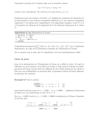Cependant le produit de la troisième ligne avec la deuxième colonne
a32 = 5 6= ℓ31u12 + ℓ32u22 = 6
conduit à une contradiction. On a det(A) 6= 0, mais det(A1:2,1:2) = 0.
Finalement pour une matrice A d’ordre n et vérifiant les conditions du théorème 6.1
la factorisation en une matrice triangulaire inférieure L et une matrice triangulaire
supérieure U est obtenu avec l’algorithme 6. Cet algorithme remplace A avec U et L
à l’exception des éléments de la diagonale de L (les éléments diagonaux de L valent
1).
Algorithme 6 (eg) Elimination de Gauss.
1: function A = eg(A)
2: for k = 1 : n − 1 do
3: Ak:n,k:n = tgm1(Ak:n,k:n)
4: end for
L’algorithme 6 comporte
Pn−1
k=1 2(n+1−k)−1

(n−k) = 2
3
n3
−1
2
n2
−1
6
n+1 opérations
élémentaires. Il s’agit de la formulation classique de l’élimination de Gauss.
On va montrer par la suite que cet algorithme n’est pas numériquement stable.
Choix du pivot
Lors de la présentation de l’élimination de Gauss on a défini le pivot. Il s’agit de
l’élément akk de la matrice A au début de l’étape k. Pour pouvoir calculer les multi-
plicateurs de Gauss, le pivot doit être différent de zéro. Étant donné que les calculs se
font avec une arithmétique en précision finie, la grandeur relative du pivot influence
la précision des résultats.
Exemple 6.7 Soit le système
0.0001 × x1 + 1 × x2 = 1 (1)
1.0000 × x1 + 1 × x2 = 2 (2)
pour lequel la solution exacte est x1 = 1.0001 . . . et x2 = 0.9998 . . .. Appliquons l’élimination
de Gauss avec une arithmétique en base 10 et t = 3.
On a a11 = 0.0001 le pivot et τ1 = 1/.0001 = 10000 le multiplicateur de Gauss. L’équation
(2) devient alors
1 × x1 + 1 × x2 = 2 (2)
−1 × x1 + −10000 × x2 = −10000 eq. (1) × (−τ1)
−9999 × x2 = −9998
 