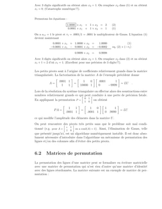 Avec 3 digits significatifs on obtient alors x2 = 1. On remplace x2 dans (1) et on obtient
x1 = 0. (Catastrophe numérique ! !).
Permutons les équations :
1.0000 × x1 + 1 × x2 = 2 (2)
0.0001 × x1 + 1 × x2 = 1 (1)
On a a11 = 1 le pivot et τ1 = .0001/1 = .0001 le multiplicateur de Gauss. L’équation (1)
devient maintenant
0.0001 × x1 + 1.0000 × x2 = 1.0000 (1)
−0.0001 × x1 − 0.0001 × x2 = −0.0002 eq. (2) × (−τ1)
0.9999 × x2 = 0.9998
Avec 3 digits significatifs on obtient alors x2 = 1. On remplace x2 dans (2) et on obtient
x1 + 1 = 2 d’où x1 = 1. (Excellent pour une précision de 3 digits ! !).
Les petits pivots sont à l’origine de coefficients relativement grands dans la matrice
triangularisée. La factorisation de la matrice A de l’exemple précédent donne
A =

.0001 1
1 1

=

1 0
10000 1
 
.0001 1
0 −9999

= LU .
Lors de la résolution du système triangulaire on effectue alors des soustractions entre
nombres relativement grands ce qui peut conduire à une perte de précision fatale.
En appliquant la permutation P =

0 1
1 0

on obtient
PA =

1 1
.0001 1

=

1 0
.0001 1
 
1 1
0 .9999

= LU
ce qui modifie l’amplitude des éléments dans la matrice U.
On peut rencontrer des pivots très petits sans que le problème soit mal condi-
tionné (e.g. pour A =

ǫ 1
1 0

on a cond(A) = 1). Ainsi, l’élimination de Gauss, telle
que présenté jusqu’ici, est un algorithme numériquement instable. Il est donc abso-
lument nécessaire d’introduire dans l’algorithme un mécanisme de permutation des
lignes et/ou des colonnes afin d’éviter des petits pivots.
6.2 Matrices de permutation
La permutation des lignes d’une matrice peut se formaliser en écriture matricielle
avec une matrice de permutation qui n’est rien d’autre qu’une matrice d’identité
avec des lignes réordonnées. La matrice suivante est un exemple de matrice de per-
mutation :
 
