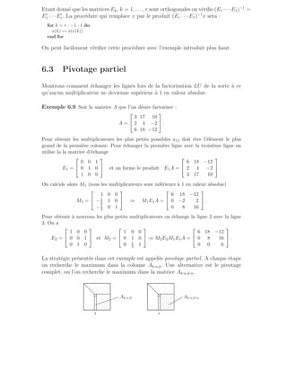 Etant donné que les matrices Ek, k = 1, . . ., r sont orthogonales on vérifie (Er · · · E1)−1
=
E′
1 · · · E′
r. La procédure qui remplace x par le produit (Er · · · E1)−1
x sera :
for k = r : −1 : 1 do
x(k) ↔ x(e(k))
end for
On peut facilement vérifier cette procédure avec l’exemple introduit plus haut.
6.3 Pivotage partiel
Montrons comment échanger les lignes lors de la factorisation LU de la sorte à ce
qu’aucun multiplicateur ne devienne supérieur à 1 en valeur absolue.
Exemple 6.9 Soit la matrice A que l’on désire factoriser :
A =


3 17 10
2 4 −2
6 18 −12

 .
Pour obtenir les multiplicateurs les plus petits possibles a11 doit être l’élément le plus
grand de la première colonne. Pour échanger la première ligne avec la troisième ligne on
utilise la la matrice d’échange
E1 =


0 0 1
0 1 0
1 0 0

 et on forme le produit E1A =


6 18 −12
2 4 −2
3 17 10

 .
On calcule alors M1 (tous les multiplicateurs sont inférieurs à 1 en valeur absolue)
M1 =


1 0 0
−1
3 1 0
−1
2 0 1

 ⇒ M1E1A =


6 18 −12
0 −2 2
0 8 16

 .
Pour obtenir à nouveau les plus petits multiplicateurs on échange la ligne 2 avec la ligne
3. On a
E2 =


1 0 0
0 0 1
0 1 0

 et M2 =


1 0 0
0 1 0
0 1
4 1

 ⇒ M2E2M1E1A =


6 18 −12
0 8 16
0 0 6

 .
La stratégie présentée dans cet exemple est appelée pivotage partiel. A chaque étape
on recherche le maximum dans la colonne Ak:n,k. Une alternative est le pivotage
complet, ou l’on recherche le maximum dans la matrice Ak:n,k:n.
.
.
.
.
.
.
.
.
.
.
.
.
.
.
.
.
.
.
.
.
.
.
.
.
.
.
.
.
.
.
.
.
.
.
.
.
.
.
.
.
.
.
.
.
.
.
.
.
.
.
.
.
.
.
.
.
.
.
.
.
.
.
.
.
.
.
.
.
.
.
.
.
.
.
.
.
.
.
.
.
.
.
.
.
.
.
.
.
.
.
.
.
.
.
.
.
.
.
.
.
.
.
.
.
.
.
.
.
.
.
.
.
.
.
.
.
.
.
.
.
.
.
.
.
.
.
.
.
.
.
.
.
.
.
.
.
.
.
.
.
.
.
.
.
.
.
.
.
.
.
.
.
.
.
.
.
.
.
.
.
.
.
.
.
.
.
.
.
.
.
.
.
.
.
.
.
.
.
.
.
.
.
.
.
.
.
.
.
.
.
.
.
.
.
.
.
.
.
.
.
.
.
.
.
.
.
.
.
.
.
.
.
.
.
.
.
.
.
.
.
.
.
.
.
.
.
.
.
.
.
.
.
.
.
.
.
.
.
.
.
.
.
.
.
.
.
.
.
.
.
.
.
.
.
.
.
.
.
.
.
.
.
.
.
.
.
.
.
.
.
.
.
.
.
.
.
.
.
.
.
.
.
.
.
.
.
.
.
.
.
.
.
.
.
.
.
.
.
.
.
.
.
.
.
.
.
.
.
.
.
.
.
.
.
.
.
.
.
.
.
.
.
.
.
.
.
.
k
Ak:n,k
.
.
.
.
.
.
.
.
.
.
.
.
.
.
.
.
.
.
.
.
.
.
.
.
.
.
.
.
.
.
.
.
.
.
.
.
.
.
.
.
.
.
.
.
.
.
.
.
.
.
.
.
.
.
.
.
.
.
.
.
.
.
.
.
.
.
.
.
.
.
.
.
.
.
.
.
.
.
.
.
.
.
.
.
.
.
.
.
.
.
.
.
.
.
.
.
.
.
.
.
.
.
.
.
.
.
.
.
.
.
.
.
.
.
.
.
.
.
.
.
.
.
.
.
.
.
.
.
.
.
.
.
.
.
.
.
.
.
.
.
.
.
.
.
.
.
.
.
.
.
.
.
.
.
.
.
.
.
.
.
.
.
.
.
.
.
.
.
.
.
.
.
.
.
.
.
.
.
.
.
.
.
.
.
.
.
.
.
.
.
.
.
.
.
.
.
.
.
.
.
.
.
.
.
.
.
.
.
.
.
.
.
.
.
.
.
.
.
.
.
.
.
.
.
.
.
.
.
.
.
.
.
.
.
.
.
.
.
.
.
.
.
.
.
.
.
.
.
.
.
.
.
.
.
.
.
.
.
.
.
.
.
.
.
.
.
.
.
.
.
.
.
.
.
.
.
.
.
.
.
.
.
.
.
.
.
.
.
.
.
.
.
.
.
.
.
.
.
.
.
.
.
.
.
.
.
.
.
.
.
.
.
.
.
.
.
.
.
.
.
.
.
.
.
.
.
.
.
.
.
.
.
.
.
.
.
.
.
.
.
.
.
.
.
.
.
.
.
.
.
.
.
.
.
.
.
.
.
.
.
.
.
.
.
.
.
.
.
.
.
.
.
.
.
.
.
.
.
.
.
.
.
.
.
.
.
.
.
.
.
.
.
.
.
.
.
.
.
.
.
.
.
.
.
.
.
.
.
.
.
.
.
.
.
.
.
.
.
.
.
.
.
.
.
.
.
.
.
.
.
.
.
.
.
.
.
.
.
.
.
.
.
.
.
.
.
.
.
.
.
.
.
.
.
.
.
.
.
.
.
.
.
.
.
.
.
.
.
.
.
.
.
.
.
.
.
.
.
.
.
.
.
.
.
.
.
.
.
.
.
.
.
.
.
.
.
.
.
.
.
.
.
.
.
.
.
.
.
.
.
.
.
.
.
.
.
.
.
.
.
.
.
.
.
.
.
.
.
.
.
.
.
.
.
.
.
.
.
.
.
.
.
.
.
.
.
.
.
.
.
.
.
.
.
.
.
.
.
k
Ak:n,k:n
.
.
.
.
.
.
.
.
.
.
.
.
.
.
.
.
.
.
.
.
.
.
.
.
.
.
.
.
.
.
.
.
.
.
.
.
.
.
.
.
.
.
.
.
.
.
.
.
.
.
.
.
.
.
.
.
.
.
.
.
.
.
.
.
.
.
.
.
.
.
.
.
.
.
.
.
.
.
.
.
.
.
.
.
.
.
.
.
.
.
.
.
.
.
.
.
.
.
.
.
.
.
.
.
.
.
.
.
.
.
.
.
.
.
.
.
.
.
.
.
.
.
.
.
.
.
.
.
.
.
.
.
.
.
.
.
.
.
.
.
.
.
.
.
.
.
.
.
.
.
.
.
.
.
.
.
.
.
.
.
.
.
.
.
.
.
.
.
.
.
.
.
.
.
.
.
.
.
.
.
.
.
.
.
.
.
.
.
.
.
.
.
.
.
.
.
.
.
.
.
.
.
.
.
.
.
.
.
.
.
.
.
.
.
.
.
.
.
.
.
.
.
.
.
.
.
.
.
.
.
.
.
.
.
.
.
.
.
.
.
.
.
.
.
.
.
.
.
.
.
.
.
.
.
.
.
.
.
.
.
.
.
 