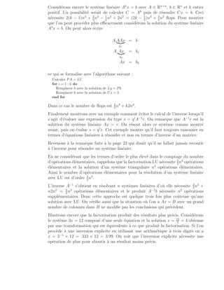 Considérons encore le système linéaire Ak
x = b avec A ∈ Rn×n
, b ∈ Rn
et k entier
positif. Un possibilité serait de calculer C = Ak
puis de résoudre Cx = b. Ceci
nécessite 2(k − 1)n3
+ 2
3
n3
− 1
2
n2
+ 2n2
= (2k − 1
2
)n3
+ 3
2
n2
flops. Pour montrer
que l’on peut procéder plus efficacement considérons la solution du système linéaire
A3
x = b. On peut alors écrire
A AAx
|{z}
b1
= b
A Ax
|{z}
b2
= b1
Ax = b2
ce qui se formalise avec l’algorithme suivant :
Calculer PA = LU
for i = 1 : k do
Remplacer b avec la solution de Ly = Pb
Remplacer b avec la solution de Ux = b
end for
Dans ce cas le nombre de flops est 2
3
n3
+ k2n2
.
Finalement montrons avec un exemple comment éviter le calcul de l’inverse lorsqu’il
s’agit d’évaluer une expression du type s = q′
A−1
r. On remarque que A−1
r est la
solution du système linéaire Ax = r. On résout alors ce système comme montré
avant, puis on évalue s = q′
x. Cet exemple montre qu’il faut toujours raisonner en
termes d’équations linéaires à résoudre et non en termes d’inverse d’un matrice.
Revenons à la remarque faite à la page 23 qui disait qu’il ne fallait jamais recourir
à l’inverse pour résoudre un système linéaire.
En ne considérant que les termes d’ordre le plus élevé dans le comptage du nombre
d’opérations élémentaires, rappelons que la factorisation LU nécessite 2
3
n3
opérations
élémentaires et la solution d’un système triangulaire n2
opérations élémentaires.
Ainsi le nombre d’opérations élémentaires pour la résolution d’un système linéaire
avec LU est d’ordre 2
3
n3
.
L’inverse A−1
s’obtient en résolvant n systèmes linéaires d’où elle nécessite 2
3
n3
+
n2n2
= 8
3
n3
opérations élémentaires et le produit A−1
b nécessite n2
opérations
supplémentaires. Donc cette approche est quelque trois fois plus coûteuse qu’une
solution avec LU. On vérifie aussi que la situation où l’on a Ax = B avec un grand
nombre de colonnes dans B ne modifie pas les conclusions qui précèdent.
Illustrons encore que la factorisation produit des résultats plus précis. Considérons
le système 3x = 12 composé d’une seule équation et la solution x = 12
3
= 4 obtenue
par une transformation qui est équivalente à ce que produit la factorisation. Si l’on
procède à une inversion explicite en utilisant une arithmétique à trois digits on a
x = 3−1
× 12 = .333 × 12 = 3.99. On voit que l’inversion explicite nécessite une
opération de plus pour aboutir à un résultat moins précis.
 