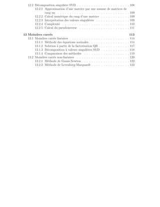 12.2 Décomposition singulière SVD . . . . . . . . . . . . . . . . . . . . . . 108
12.2.1 Approximation d’une matrice par une somme de matrices de
rang un . . . . . . . . . . . . . . . . . . . . . . . . . . . . . . 109
12.2.2 Calcul numérique du rang d’une matrice . . . . . . . . . . . . 109
12.2.3 Interprétation des valeurs singulières . . . . . . . . . . . . . . 109
12.2.4 Complexité . . . . . . . . . . . . . . . . . . . . . . . . . . . . 110
12.2.5 Calcul du pseudoinverse . . . . . . . . . . . . . . . . . . . . . 111
13 Moindres carrés 113
13.1 Moindres carrés linéaires . . . . . . . . . . . . . . . . . . . . . . . . . 114
13.1.1 Méthode des équations normales . . . . . . . . . . . . . . . . . 114
13.1.2 Solution à partir de la factorisation QR . . . . . . . . . . . . . 117
13.1.3 Décomposition à valeurs singulières SVD . . . . . . . . . . . . 118
13.1.4 Comparaison des méthodes . . . . . . . . . . . . . . . . . . . 119
13.2 Moindres carrés non-linéaires . . . . . . . . . . . . . . . . . . . . . . 120
13.2.1 Méthode de Gauss-Newton . . . . . . . . . . . . . . . . . . . . 122
13.2.2 Méthode de Levenberg-Marquardt . . . . . . . . . . . . . . . . 123
 