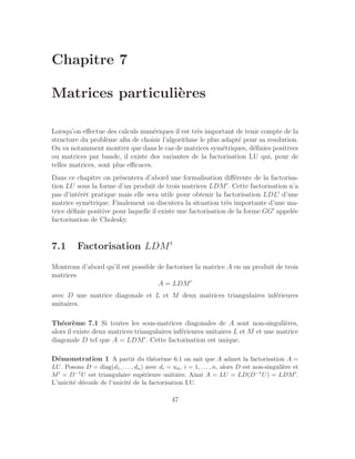 Chapitre 7
Matrices particulières
Lorsqu’on effectue des calculs numériques il est très important de tenir compte de la
structure du problème afin de choisir l’algorithme le plus adapté pour sa resolution.
On va notamment montrer que dans le cas de matrices symétriques, définies positives
ou matrices par bande, il existe des variantes de la factorisation LU qui, pour de
telles matrices, sont plus efficaces.
Dans ce chapitre on présentera d’abord une formalisation différente de la factorisa-
tion LU sous la forme d’un produit de trois matrices LDM′
. Cette factorisation n’a
pas d’intérêt pratique mais elle sera utile pour obtenir la factorisation LDL′
d’une
matrice symétrique. Finalement on discutera la situation très importante d’une ma-
trice définie positive pour laquelle il existe une factorisation de la forme GG′
appelée
factorisation de Cholesky.
7.1 Factorisation LDM′
Montrons d’abord qu’il est possible de factoriser la matrice A en un produit de trois
matrices
A = LDM′
avec D une matrice diagonale et L et M deux matrices triangulaires inférieures
unitaires.
Théorème 7.1 Si toutes les sous-matrices diagonales de A sont non-singulières,
alors il existe deux matrices triangulaires inférieures unitaires L et M et une matrice
diagonale D tel que A = LDM′
. Cette factorisation est unique.
Démonstration 1 A partir du théorème 6.1 on sait que A admet la factorisation A =
LU. Posons D = diag(d1, . . . , dn) avec di = uii, i = 1, . . . , n, alors D est non-singulière et
M′ = D−1U est triangulaire supérieure unitaire. Ainsi A = LU = LD(D−1U) = LDM′.
L’unicité découle de l’unicité de la factorisation LU.
47
 
