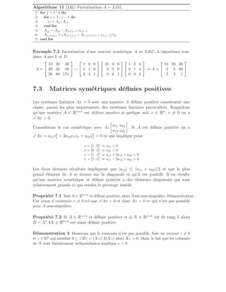 Algorithme 11 (ldl) Factorisation A = LDL.
1: for j = 1 : n do
2: for i = 1 : j − 1 do
3: vi = Aj,i Ai,i
4: end for
5: Ajj = Ajj − Aj,1:j−1 v1:j−1
6: Aj+1:n,j = (Aj+1:n,j − Aj+1:n,1:j−1 v1:j−1)/vj
7: end for
Exemple 7.2 Factorisation d’une matrice symétrique A en LDL′. L’algorithme rem-
place A par L et D.
A =


10 20 30
20 45 80
30 80 171

 =


1 0 0
2 1 0
3 4 1




10 0 0
0 5 0
0 0 1




1 2 3
0 1 4
0 0 1

 ⇒ A =


10 20 30
2 5 80
3 4 1


7.3 Matrices symétriques définies positives
Les systèmes linéaires Ax = b avec une matrice A définie positive constituent une
classe, parmi les plus importantes, des systèmes linéaires particuliers. Rappelons
qu’une matrice A ∈ Rn×n
est définie positive si quelque soit x ∈ Rn
, x 6= 0 on a
x′
Ax  0.
Considérons le cas symétrique avec A=
2
4
a11 a12
a12 a22
3
5. Si A est définie positive on a
x′
Ax = a11x2
1 + 2a12x1x2 + a22x2
2  0 ce qui implique pour
x = [1 0]′
⇒ a11  0
x = [0 1]′
⇒ a22  0
x = [1 1]′
⇒ a11 + 2a12 + a22  0
x = [1 -1]′
⇒ a11 − 2a12 + a22  0
Les deux derniers résultats impliquent que |a12| ≤ (a11 + a22)/2 et que le plus
grand élément de A se trouve sur la diagonale et qu’il est positifs. Il en résulte
qu’une matrice symétrique et définie positive a des éléments diagonaux qui sont
relativement grands ce qui rendra le pivotage inutile.
Propriété 7.1 Soit A ∈ Rn×n et définie positive, alors A est non-singulière. Démonstration :
Car sinon il existerait x 6= 0 tel que x′Ax = 0 et donc Ax = 0 ce qui n’est pas possible
pour A non-singulière.
Propriété 7.2 Si A ∈ Rn×n
et définie positive et si X ∈ Rn×k
est de rang k alors
B = X′
AX ∈ Rk×k
est aussi définie positive.
Démonstration 3 Montrons que le contraire n’est pas possible. Soit un vecteur z 6= 0
et z ∈ Rk qui satisfait 0 ≥ z′Bz = (Xz)′A(Xz) alors Xz = 0. Mais, le fait que les colonnes
de X sont linéairement indépendantes implique z = 0.
 