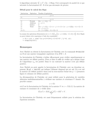 L’algorithme nécessite n3
3
+ n2
+ 8
3
n − 2 flops. Ceci correspond à la moitié de ce que
nécessite la factorisation LU. Il n’est pas nécessaire de pivoter.
Détail pour le calcul des flops
Instruction Opération Nombre d’opérations
j = 1
5 : n + 1
j  1
3 : Produit 2(n − j + 1)(j − 1)
3 : Addition n − j + 1
3 : Indices 2
3 : Total 2(n − j + 1)(j − 1) + n − j + 1 + 2 = (n − j + 1) 2(j − 1) + 1

+ 2
5 : (n − j + 1) + 1
3 + 5 : (n − j + 1) 2(j − 1) + 2

+ 3
La somme des opérations élémentaires est n+1+
Pn
j=2

(n−j +1) 2(j −1)+2

+3

. Avec Maple
on peut évaluer cette expression à l’aide des commandes :
 fl:= n+1 + sum(’(n-j+1)*(2*(j -1)+2)+3’,’j’=2..n);
 simplify(fl);
Remarques
Avec Matlab on obtient la factorisation de Cholesky avec la commande R=chol(A)
ou R est une matrice triangulaire supérieure d’ou R′
R = A.
La factorisation de Cholesky s’utilise efficacement pour vérifier numériquement si
une matrice est définie positive. Pour ce faire il suffit de vérifier qu’a chaque étape
de l’algorithme ajj est positif. Dans le cas contraire la matrice n’est pas définie
positive.
Avec Matlab on peut appeler la factorisation de Cholesky avec un deuxième ar-
gument [R,p] = chol(A) qui indique l’élément diagonal qui est nul. Si p est nul
la matrice est définie positive sinon seul la sous-matrice formé des p − 1 premieres
lignes et colonnes est définie positive.
La décomposition de Cholesky est aussi utilisée pour la génération de variables
aléatoires multidimensionelles x vérifiant une variance et covariance V donnée. On
procède comme :
x = Ge
où G est la factorisation de Cholesky de la matrice V et e ∼ N(0, I). La matrice de
variance et covariance de x vérifie alors
E(xx′
) = E(G ee′
|{z}
I
G′
) = GG′
= V .
La factorisation de Cholesky est aussi fréquemment utilisée pour la solution des
équations normales.
 