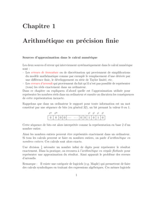 Chapitre 1
Arithmétique en précision finie
Sources d’approximation dans le calcul numérique
Les deux sources d’erreur qui interviennent systématiquement dans le calcul numérique
sont :
– Les erreurs de troncature ou de discrétisation qui proviennent de simplifications
du modèle mathématique comme par exemple le remplacement d’une dérivée par
une différence finie, le développement en série de Taylor limité, etc.
– Les erreurs d’arrondi qui proviennent du fait qu’il n’est pas possible de représenter
(tous) les réels exactement dans un ordinateur.
Dans ce chapitre on expliquera d’abord quelle est l’approximation utilisée pour
représenter les nombres réels dans un ordinateur et ensuite on discutera les conséquences
de cette représentation inexacte.
Rappelons que dans un ordinateur le support pour toute information est un mot
constitué par une séquence de bits (en général 32), un bit prenant la valeur 0 ou 1.
231 230 23 22 21 20
0 0 0 0 · · · · · · 0 0 1 0 1 0
Cette séquence de bits est alors interprétée comme la représentation en base 2 d’un
nombre entier.
Ainsi les nombres entiers peuvent être représentés exactement dans un ordinateur.
Si tous les calculs peuvent se faire en nombres entiers, on parle d’arithmétique en
nombres entiers. Ces calculs sont alors exacts.
Une division 1
3
nécessite un nombre infini de digits pour représenter le résultat
exactement. Dans la pratique, on recourra à l’arithmétique en virgule flottante pour
représenter une approximation du résultat. Ainsi apparaı̂t le problème des erreurs
d’arrondis.
Remarque : Il existe une catégorie de logiciels (e.g. Maple) qui permettent de faire
des calculs symboliques en traitant des expressions algébriques. Ces mêmes logiciels
1
 