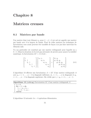 Chapitre 8
Matrices creuses
8.1 Matrices par bande
Une matrice dont tout élément aij pour |i − j|  b est nul est appelée une matrice
par bande avec b la largeur de bande. Pour de telles matrices les techniques de
factorisation vues avant peuvent être modifiés de façon à ne pas faire intervenir les
éléments nuls.
Un cas particulier est constitué par une matrice tridiagonale pour laquelle on a
b = 1. Dans la situation où il n’est pas nécessaire de pivoter pour assurer la stabilité
numérique, la factorisation LU = A s’écrit :






1
l1 1
l2 1
l3 1
l4 1












u1 r1
u2 r2
u3 r3
u4 r4
u5






=






d1 q1
p1 d2 q2
p2 d3 q3
p3 d4 q4
p4 d5






(8.1)
L’algorithme 13 effectue une factorisation A = LU d’une matrice tridiagonale A
avec pi, i = 1, . . . , n − 1 la diagonale inférieure, di, i = 1, . . ., n la diagonale et qi,
i = 1, . . ., n − 1 la diagonale supérieure. On vérifie que ri = qi, i = 1, . . ., n − 1.
Algorithme 13 (lu3diag) Factorisation LU d’une matrice tridiagonale A.
1: u1 = d1
2: for i = 2 : n do
3: li−1 = pi−1/ui−1
4: ui = di − li−1qi−1
5: end for
L’algorithme 13 nécessite 4 n − 4 opérations élémentaires.
55
 