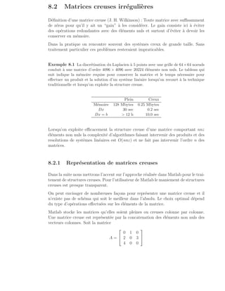8.2 Matrices creuses irrégulières
Définition d’une matrice creuse (J. H. Wilkinson) : Toute matrice avec suffisamment
de zéros pour qu’il y ait un “gain” à les considérer. Le gain consiste ici à éviter
des opérations redondantes avec des éléments nuls et surtout d’éviter à devoir les
conserver en mémoire.
Dans la pratique on rencontre souvent des systèmes creux de grande taille. Sans
traitement particulier ces problèmes resteraient impraticables.
Exemple 8.1 La discrétisation du Laplacien à 5 points avec une grille de 64×64 noeuds
conduit à une matrice d’ordre 4096 × 4096 avec 20224 éléments non nuls. Le tableau qui
suit indique la mémoire requise pour conserver la matrice et le temps nécessaire pour
effectuer un produit et la solution d’un système linéaire lorsqu’on recourt à la technique
traditionnelle et lorsqu’on exploite la structure creuse.
Plein Creux
Mémoire 128 Mbytes 0.25 Mbytes
Dx 30 sec 0.2 sec
Dx = b  12 h 10.0 sec
Lorsqu’on exploite efficacement la structure creuse d’une matrice comportant nnz
éléments non nuls la complexité d’algorithmes faisant intervenir des produits et des
resolutions de systèmes linéaires est O(nnz) et ne fait pas intervenir l’ordre n des
matrices.
8.2.1 Représentation de matrices creuses
Dans la suite nous mettrons l’accent sur l’approche réalisée dans Matlab pour le trai-
tement de structures creuses. Pour l’utilisateur de Matlab le maniement de structures
creuses est presque transparent.
On peut envisager de nombreuses façons pour représenter une matrice creuse et il
n’existe pas de schéma qui soit le meilleur dans l’absolu. Le choix optimal dépend
du type d’opérations effectuées sur les éléments de la matrice.
Matlab stocke les matrices qu’elles soient pleines ou creuses colonne par colonne.
Une matrice creuse est représentée par la concatenation des éléments non nuls des
vecteurs colonnes. Soit la matrice
A =


0 1 0
2 0 3
4 0 0


 