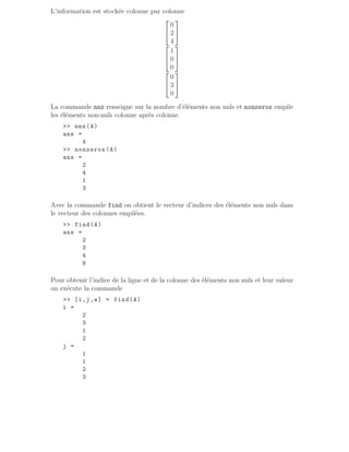 L’information est stockée colonne par colonne


0
2
4




1
0
0




0
3
0


La commande nnz renseigne sur la nombre d’éléments non nuls et nonzeros empile
les éléments non-nuls colonne après colonne.
 nnz(A)
ans =
4
 nonzeros (A)
ans =
2
4
1
3
Avec la commande find on obtient le vecteur d’indices des éléments non nuls dans
le vecteur des colonnes empilées.
 find(A)
ans =
2
3
4
8
Pour obtenir l’indice de la ligne et de la colonne des éléments non nuls et leur valeur
on exécute la commande
 [i,j,e] = find(A)
i =
2
3
1
2
j =
1
1
2
3
 