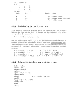 C = full(B)
C =
0 1 0
2 0 3
4 0 0
 whos
Name Size Bytes Class
A 3x3 72 double array
B 3x3 64 double array (sparse)
C 3x3 72 double array
8.2.3 Initialisation de matrices creuses
Il est possible et indiqué de créer directement une matrice creuse (sans recourir à
la conversion d’une matrice pleine) en donnant une liste d’éléments et les indices
correspondants. La commande
S = sparse(i,j,s,m,n,nzmax);
crée une matrice creuse avec Si(k),j(k) = s(k). Les éléments dans les vecteurs d’in-
dices i et j peuvent être données dans un ordre quelconque. Remarque importante :
Si une même paire d’indices existe plus d’une fois les éléments correspondants sont
additionnés. Si s ou l’un des arguments i, j est un scalaire ils s’ajustent automati-
quement.
S = sparse(i,j,s,m,n); % nzmax = length(s)
S = sparse(i,j,s); % m = max(i) n = max(j)
S = sparse(m,n); % S = sparse ([] ,[] ,[] ,n,m)
S = sparse ([2 3 1 2] ,[1 1 2 3] ,[2 4 1 3]) % matrice A
8.2.4 Principales fonctions pour matrices creuses
help sparfun
speye(n,m)
sprandn (n,m,d)
spdiags
spalloc (n,m,nzmax)
issparse (S)
spfun % C = spfun(’exp ’,B)
spy(S)
[p,q,r,s] = dmperm(S)
condest (S)
eigs
sprank
 