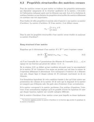 8.3 Propriétés structurelles des matrices creuses
Pour des matrices creuses on peut mettre en évidence des propriétés intéressantes
qui dépendent uniquement de la structure qualitative de la matrice, c’est-à-dire
de l’information indiquant quels sont les éléments non nuls. Lors de la résolution de
systèmes linéaires ou non-linéaires les propriétés structurelles des matrices définissant
ces systèmes sont très importantes.
Pour étudier de telles propriétés il convient alors d’associer à une matrice sa matrice
d’incidence. La matrice d’incidence M d’une matrice A est définie comme
mij =

1 si aij 6= 0
0 sinon
.
Dans la suite les propriétés structurelles d’une matrice seront étudiés en analysant
sa matrice d’incidence1
.
Rang structurel d’une matrice
Rappelons que le déterminant d’une matrice M ∈ Rn×n
peut s’exprimer comme
det M =
X
p∈P
sign(p) m1p1 m2p2 · · · mnpn (8.2)
où P est l’ensemble des n! permutations des éléments de l’ensemble {1, 2, . . ., n} et
sign(p) est une fonction qui prend des valeurs +1 et −1.
De la relation (8.2) on déduit qu’une condition nécessaire pour la non-singularité
de la matrice M est l’existence d’au moins un produit non nul dans la somme de
l’expression définissant le déterminant. Ceci correspond à l’existence de n éléments
non nuls, chaque ligne et chaque colonne de M contenant exactement un de ces
éléments.
Une formulation équivalente de cette condition consiste à dire qu’il doit exister une
permutation des colonnes de la matrice M de sorte que la diagonale de la matrice
ne comporte pas d’éléments nuls. On parle alors d’existence d’une normalisation.
Si la matrice correspond à la matrice jacobienne d’un système d’équations, l’exis-
tence d’une normalisation implique qu’il est possible d’écrire les équations de sorte
que chaque équation explicite une variable endogène différente.
Soit la matrice d’incidence d’une matrice creuse pour laquelle on donne également
1
La fonction spones produit la matrice d’incidence et la fonction spy produit le graphique de
la matrice d’incidence.
 