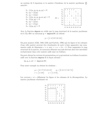 un système de 8 équations et la matrice d’incidence de la matrice jacobienne ∂h
∂y′
associée :
h1 : f1(y1, y2, y3, y4, y5) = 0
h2 : y6 = f2(y3)
h3 : y3 = f3(y7)
h4 : f4(y1, y2, y4, y6, y7, y8) = 0
h5 : f5(y5, y6) = 0
h6 : y6 = f6(y7)
h7 : y7 = f7(y3)
h8 : f8(y3, y5) = 0
M =
h1 1 1 1 1 1 . . .
h2 . . 1 . . 1 . .
h3 . . 1 . . . 1 .
h4 1 1 . 1 . 1 1 1
h5 . . . . 1 1 . .
h6 . . . . . 1 1 .
h7 . . 1 . . . 1 .
h8 . . 1 . 1 . . .
y1 y2 y3 y4 y5 y6 y7 y8
Avec la fonction dmperm on vérifie que le rang structurel de la matrice jacobienne
est 6. En effet en exécutant p = dmperm(M) on obtient
p =

1 4 2 0 5 6 3 0

.
On peut montrer (Gilli, 1995; Gilli and Garbely, 1996) que les lignes et les colonnes
d’une telle matrice peuvent être réordonnées de sorte à faire apparaı̂tre une sous-
matrice nulle de dimension v × w avec v + w = 2 n − k. Pour augmenter le rang
structurel de la matrice, de nouveaux éléments non nuls devront alors être introduits
exclusivement dans cette matrice nulle mise en évidence.
On peut obtenir les vecteurs de permutation p et q qui mettent en évidence la matrice
nulle avec la fonction dmperm de la façon suivante :
[p,q,r,s] = dmperm(M)
Pour notre exemple on obtient les résultats :
p =

4 1 7 8 5 6 3 2

q =

8 4 2 1 5 6 7 3

r =

1 3 9

s =

1 5 9

.
Les vecteurs r et s définissent les lignes et les colonnes de la décomposition. La
matrice jacobienne réordonnée est
h4 1 1 1 1 . 1 1 .
h1 . 1 1 1 1 . . 1
h7 . . . . . . 1 1
h8 . . . . 1 . . 1
h5 . . . . 1 1 . .
h6 . . . . . 1 1 .
h3 . . . . . . 1 1
h2 . . . . . 1 . 1
y8 y4 y2 y1 y5 y6 y7 y3
 