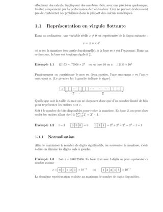 effectuent des calculs, impliquant des nombres réels, avec une précision quelconque,
limitée uniquement par la performance de l’ordinateur. Ceci ne permet évidemment
pas de contourner les problèmes dans la plupart des calculs numériques.
1.1 Représentation en virgule flottante
Dans un ordinateur, une variable réelle x 6= 0 est représentée de la façon suivante :
x = ± n × be
où n est la mantisse (ou partie fractionnelle), b la base et e est l’exposant. Dans un
ordinateur, la base est toujours égale à 2.
Exemple 1.1 12.153 = .75956 × 24 ou en base 10 on a .12153 × 102
Pratiquement on partitionne le mot en deux parties, l’une contenant e et l’autre
contenant n. (Le premier bit à gauche indique le signe).
± · · ·
| {z }
e
· · · · · · · · ·
| {z }
n
Quelle que soit la taille du mot on ne disposera donc que d’un nombre limité de bits
pour représenter les entiers n et e.
Soit t le nombre de bits disponibles pour coder la mantisse. En base 2, on peut alors
coder les entiers allant de 0 à
Pt−1
i=0 2i
= 2t
− 1.
Exemple 1.2 t = 3 0 0 0 = 0 1 1 1 = 22 + 21 + 20 = 23 − 1 = 7
1.1.1 Normalisation
Afin de maximiser le nombre de digits significatifs, on normalise la mantisse, c’est-
à-dire on élimine les digits nuls à gauche.
Exemple 1.3 Soit x = 0.00123456. En base 10 et avec 5 digits on peut représenter ce
nombre comme
x = 0 0 1 2 3 × 10−5
ou 1 2 3 4 5 × 10−7
La deuxième représentation exploite au maximum le nombre de digits disponibles.
 