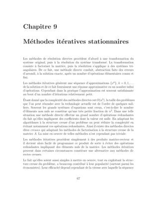 Chapitre 9
Méthodes itératives stationnaires
Les méthodes de résolution directes procèdent d’abord à une transformation du
système original, puis à la résolution du système transformé. La transformation
consiste à factoriser la matrice, puis la résolution s’applique à des systèmes tri-
angulaires. De ce fait, une méthode directe conduit, abstraction faite des erreurs
d’arrondi, à la solution exacte, après un nombre d’opérations élémentaires connu et
fini.
Les méthodes itératives génèrent une séquence d’approximations {xk
}, k = 0, 1, . . .
de la solution et de ce fait fournissent une réponse approximative en un nombre infini
d’opérations. Cependant dans la pratique l’approximation est souvent satisfaisante
au bout d’un nombre d’itérations relativement petit.
Étant donné que la complexité des méthodes directes est O(n3
), la taille des problèmes
que l’on peut résoudre avec la technologie actuelle est de l’ordre de quelques mil-
liers. Souvent les grands systèmes d’equations sont creux, c’est-à-dire le nombre
d’éléments non nuls ne constitue qu’une très petite fraction de n2
. Dans une telle
situation une méthode directe effectue un grand nombre d’opérations redondantes
du fait qu’elles impliquent des coefficients dont la valeur est nulle. En adaptant les
algorithmes à la structure creuse d’un problème on peut réduire la complexité en
évitant notamment ces opérations redondantes. Ainsi il existe des méthodes directes
dites creuses qui adaptant les méthodes de factorisation à la structure creuse de la
matrice A. La mise en oeuvre de telles méthodes n’est cependant pas triviale.
Les méthodes itératives procèdent simplement à des produits matrice-vecteur et
il devient alors facile de programmer ce produit de sorte à éviter des opérations
redondantes impliquant des éléments nuls de la matrice. Les méthodes itératives
peuvent dans certaines circonstances constituer une alternative aux méthodes di-
rectes creuses.
Le fait qu’elles soient aussi simples à mettre en oeuvre, tout en exploitant la struc-
ture creuse du problème, a beaucoup contribué à leur popularité (surtout parmi les
économistes). Leur efficacité depend cependant de la vitesse avec laquelle la séquence
67
 