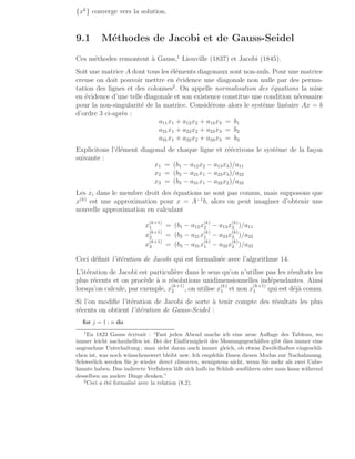 {xk
} converge vers la solution.
9.1 Méthodes de Jacobi et de Gauss-Seidel
Ces méthodes remontent à Gauss,1
Liouville (1837) et Jacobi (1845).
Soit une matrice A dont tous les éléments diagonaux sont non-nuls. Pour une matrice
creuse on doit pouvoir mettre en évidence une diagonale non nulle par des permu-
tation des lignes et des colonnes2
. On appelle normalisation des équations la mise
en évidence d’une telle diagonale et son existence constitue une condition nécessaire
pour la non-singularité de la matrice. Considérons alors le système linéaire Ax = b
d’ordre 3 ci-après :
a11x1 + a12x2 + a13x3 = b1
a21x1 + a22x2 + a23x3 = b2
a31x1 + a32x2 + a33x3 = b3
Explicitons l’élément diagonal de chaque ligne et réécrivons le système de la façon
suivante :
x1 = (b1 − a12x2 − a13x3)/a11
x2 = (b2 − a21x1 − a23x3)/a22
x3 = (b3 − a31x1 − a32x2)/a33
Les xi dans le membre droit des équations ne sont pas connus, mais supposons que
x(k)
est une approximation pour x = A−1
b, alors on peut imaginer d’obtenir une
nouvelle approximation en calculant
x
(k+1)
1 = (b1 − a12x
(k)
2 − a13x
(k)
3 )/a11
x
(k+1)
2 = (b2 − a21x
(k)
1 − a23x
(k)
3 )/a22
x
(k+1)
3 = (b3 − a31x
(k)
1 − a32x
(k)
2 )/a33
Ceci définit l’itération de Jacobi qui est formalisée avec l’algorithme 14.
L’itération de Jacobi est particulière dans le sens qu’on n’utilise pas les résultats les
plus récents et on procède à n résolutions unidimensionnelles indépendantes. Ainsi
lorsqu’on calcule, par exemple, x
(k+1)
2 , on utilise x
(k)
1 et non x
(k+1)
1 qui est déjà connu.
Si l’on modifie l’itération de Jacobi de sorte à tenir compte des résultats les plus
récents on obtient l’itération de Gauss-Seidel :
for j = 1 : n do
1
En 1823 Gauss écrivait : “Fast jeden Abend mache ich eine neue Auflage des Tableau, wo
immer leicht nachzuhelfen ist. Bei der Einförmigkeit des Messungsgeschäftes gibt dies immer eine
angenehme Unterhaltung ; man sieht daran auch immer gleich, ob etwas Zweifelhaftes eingeschli-
chen ist, was noch wünschenswert bleibt usw. Ich empfehle Ihnen diesen Modus zur Nachahmung.
Schwerlich werden Sie je wieder direct elimieren, wenigstens nicht, wenn Sie mehr als zwei Unbe-
kannte haben. Das indirecte Verfahren läßt sich halb im Schlafe ausführen oder man kann während
desselben an andere Dinge denken.”
2
Ceci a été formalisé avec la relation (8.2).
 