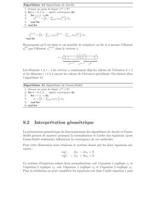 Algorithme 14 Algorithme de Jacobi
1: Donner un point de départ x(0)
∈ Rn
2: for k = 0, 1, 2, . . . until convergence do
3: for i = 1 : n do
4: x
(k+1)
i =

bi −
P
j6=i aijx
(k)
j

/aii
5: end for
6: end for
x
(k+1)
i =

bi −
P
ji aijx
(k+1)
j −
P
ji aijx
(k)
j

/aii
end for
Remarquons qu’il est dans ce cas possible de remplacer au fur et à mesure l’élément
x
(k)
i par l’élément x
(k+1)
i dans le vecteur x.
x :
.
.
.
.
.
.
.
.
.
.
.
.
.
.
.
.
.
.
.
.
.
.
.
.
.
.
.
.
.
.
.
.
.
.
.
.
.
.
.
.
.
.
.
.
.
.
.
.
.
.
.
.
.
.
.
.
.
.
.
.
.
.
.
.
.
.
.
.
.
.
.
.
.
.
.
.
.
.
.
.
.
.
.
.
.
.
.
.
.
.
.
.
.
.
.
.
.
.
.
.
.
.
.
.
.
.
.
.
.
.
.
.
.
.
.
.
.
.
.
.
.
.
.
.
.
.
.
.
.
.
.
.
.
.
.
.
.
.
.
.
.
.
.
.
.
.
.
.
.
.
.
.
.
.
.
.
.
.
.
.
.
.
.
.
.
.
.
.
.
.
.
.
.
.
.
.
.
.
.
.
.
.
.
.
.
.
.
.
.
.
.
.
.
.
.
.
.
.
.
.
.
.
.
×
1
×
i−1 i i+1 n
x
(k+1)
i
| {z }
x(k+1)
| {z }
x(k)
. . . .
. . .
. . . .
. . .
. . . .
. . .
. . . .
Les éléments 1 à i − 1 du vecteur x contiennent déjà les valeurs de l’itération k + 1
et les éléments i+1 à n encore les valeurs de l’itération précédente. On obtient alors
l’algorithme 15.
Algorithme 15 Algorithme de Gauss-Seidel
1: Donner un point de départ x(0)
∈ Rn
2: for k = 0, 1, 2, . . . until convergence do
3: for i = 1 : n do
4: xi =

bi −
P
j6=i aijxj

/aii
5: end for
6: end for
9.2 Interprétation géométrique
La présentation géométrique du fonctionnement des algorithmes de Jacobi et Gauss-
Seidel permet de montrer pourquoi la normalisation et l’ordre des équations (pour
Gauss-Seidel seulement) influencent la convergence de ces méthodes.
Pour cette illustration nous résolvons le système donné par les deux équations sui-
vantes :
eq1 : 2x1 − 1x2 = 0
eq2 : − 5x1 + 9x2 = 0
Ce système d’équations admet deux normalisations, soit l’équation 1 explique x1 et
l’équation 2 explique x2, soit l’équation 1 explique x2 et l’équation 2 explique x1.
Pour la résolution on peut considérer les équations soit dans l’ordre équation 1 puis
 