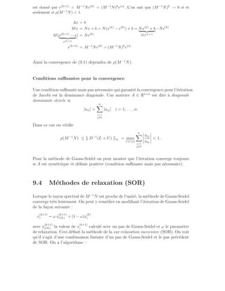 est donné par e(k+1) = M−1Ne(k) = (M−1N)ke(o). L’on sait que (M−1N)k → 0 si et
seulement si ρ(M−1N)  1.
Ax = b
Mx = Nx + b = N(x(k)
− e(k)
) + b = Nx(k)
+ b
| {z }
Mx(k+1)
−Ne(k)
M(x(k+1)
− x
| {z }
e(k+1)
) = Ne(k)
e(k+1)
= M−1
Ne(k)
= (M−1
N)k
e(o)
Ainsi la convergence de (9.1) dépendra de ρ(M−1
N).
Conditions suffisantes pour la convergence
Une condition suffisante mais pas nécessaire qui garantit la convergence pour l’itération
de Jacobi est la dominance diagonale. Une matrice A ∈ Rn×n
est dite à diagonale
dominante stricte si
|aii| 
n
X
j=1
j6=i
|aij| i = 1, . . . , n.
Dans ce cas on vérifie
ρ(M−1
N) ≤ k D−1
(L + U) k∞ = max
1≤i≤n
n
X
j=1
j6=i
aij
aii
 1 .
Pour la méthode de Gauss-Seidel on peut monter que l’itération converge toujours
si A est symétrique et définie positive (condition suffisante mais pas nécessaire).
9.4 Méthodes de relaxation (SOR)
Lorsque le rayon spectral de M−1
N est proche de l’unité, la méthode de Gauss-Seidel
converge très lentement. On peut y remédier en modifiant l’iteration de Gauss-Seidel
de la façon suivante :
x
(k+1)
i = ω x
(k+1)
GS,i + (1 − ω)x
(k)
i
avec x
(k+1)
GS,i la valeur de x
(k+1)
i calculé avec un pas de Gauss-Seidel et ω le paramètre
de relaxation. Ceci définit la méthode de la sur-relaxation successive (SOR). On voit
qu’il s’agit d’une combinaison linéaire d’un pas de Gauss-Seidel et le pas précédent
de SOR. On a l’algorithme :
 