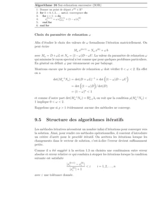 Algorithme 16 Sur-relaxation successive (SOR)
1: Donner un point de départ x(0)
∈ Rn
2: for k = 0, 1, 2, . . . until convergence do
3: for i = 1 : n do
4: x
(k+1)
i = ω x
(k+1)
GS,i + (1 − ω)x
(k)
i
5: end for
6: end for
Choix du paramètre de relaxation ω
Afin d’étudier le choix des valeurs de ω formalisons l’itération matriciellement. On
peut écrire
Mω x(k+1)
= Nω x(k)
+ ω b
avec Mω = D +ωL et Nω = (1−ω)D −ωU. La valeur du paramètre de relaxation ω
qui minimise le rayon spectral n’est connue que pour quelques problèmes particuliers.
En général on définit ω par tâtonnement ou par balayage.
Montrons encore que le paramètre de relaxation ω doit vérifier 0  ω  2. En effet
on a
det(M−1
ω Nω) = det(D + ωL)−1
× det

(1 − ω)D − ωU

= det

(1 − ω)D

/ det(D)
= (1 − ω)n
 1
et comme d’autre part det(M−1
ω Nω) = Πn
i=1λi on voit que la condition ρ(M−1
ω Nω) 
1 implique 0  ω  2.
Rappelons que si ρ  1 évidemment aucune des méthodes ne converge.
9.5 Structure des algorithmes itératifs
Les méthodes itératives nécessitent un nombre infini d’itérations pour converger vers
la solution. Ainsi, pour rendre ces méthodes opérationnelles, il convient d’introduire
un critère d’arrêt pour le procédé itératif. On arrêtera les itérations lorsque les
changements dans le vecteur de solution, c’est-à-dire l’erreur devient suffisamment
petite.
Comme il a été suggéré à la section 1.3 on choisira une combinaison entre erreur
absolue et erreur relative ce qui conduira à stopper les itérations lorsque la condition
suivante est satisfaite
|x
(k+1)
i − x
(k)
i |
|x
(k)
i | + 1
 ε i = 1, 2, . . ., n
avec ε une tolérance donnée.
 