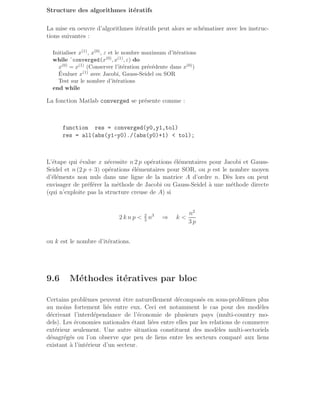 Structure des algorithmes itératifs
La mise en oeuvre d’algorithmes itératifs peut alors se schématiser avec les instruc-
tions suivantes :
Initialiser x(1), x(0), ε et le nombre maximum d’itérations
while ˜converged(x(0), x(1), ε) do
x(0) = x(1) (Conserver l’itération précédente dans x(0))
Évaluer x(1) avec Jacobi, Gauss-Seidel ou SOR
Test sur le nombre d’itérations
end while
La fonction Matlab converged se présente comme :
function res = converged(y0,y1,tol)
res = all(abs(y1-y0)./(abs(y0)+1)  tol);
L’étape qui évalue x nécessite n 2 p opérations élémentaires pour Jacobi et Gauss-
Seidel et n (2 p + 3) opérations élémentaires pour SOR, ou p est le nombre moyen
d’éléments non nuls dans une ligne de la matrice A d’ordre n. Dès lors on peut
envisager de préférer la méthode de Jacobi ou Gauss-Seidel à une méthode directe
(qui n’exploite pas la structure creuse de A) si
2 k n p  2
3
n3
⇒ k 
n2
3 p
ou k est le nombre d’itérations.
9.6 Méthodes itératives par bloc
Certains problèmes peuvent être naturellement décomposés en sous-problèmes plus
au moins fortement liés entre eux. Ceci est notamment le cas pour des modèles
décrivant l’interdépendance de l’économie de plusieurs pays (multi-country mo-
dels). Les économies nationales étant liées entre elles par les relations de commerce
extérieur seulement. Une autre situation constituent des modèles multi-sectoriels
désagrégés ou l’on observe que peu de liens entre les secteurs comparé aux liens
existant à l’intérieur d’un secteur.
 