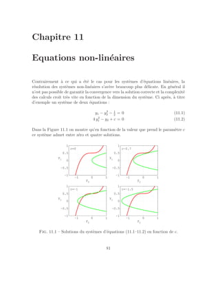 Chapitre 11
Equations non-linéaires
Contrairement à ce qui a été le cas pour les systèmes d’équations linéaires, la
résolution des systèmes non-linéaires s’avère beaucoup plus délicate. En général il
n’est pas possible de garantir la convergence vers la solution correcte et la complexité
des calculs croı̂t très vite en fonction de la dimension du système. Ci après, à titre
d’exemple un système de deux équations :
y1 − y3
2 − 1
2
= 0 (11.1)
4 y2
1 − y2 + c = 0 (11.2)
Dans la Figure 11.1 on montre qu’en fonction de la valeur que prend le paramètre c
ce système admet entre zéro et quatre solutions.
−1 0 1
−1
−0.5
0
0.5
1
y
2
y
1
c=0
−1 0 1
−1
−0.5
0
0.5
1
y
2
y
1
c~0.7
−1 0 1
−1
−0.5
0
0.5
1
y
2
y
1
c=−1.5
−1 0 1
−1
−0.5
0
0.5
1
y
2
y
1
c=−1
Fig. 11.1 – Solutions du systèmes d’équations (11.1–11.2) en fonction de c.
81
 