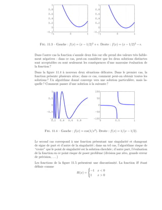 −1 0 1
−0.2
0
0.2
0.4
0.6
0.8
1
−1 0 1
−0.2
0
0.2
0.4
0.6
0.8
1
Fig. 11.3 – Gauche : f(x) = (x − 1/2)2
+ ǫ. Droite : f(x) = (x − 1/2)2
− ǫ.
Dans l’autre cas la fonction s’annule deux fois car elle prend des valeurs très faible-
ment négatives : dans ce cas, peut-on considérer que les deux solutions distinctes
sont acceptables ou sont seulement les conséquences d’une mauvaise évaluation de
la fonction ?
Dans la figure 11.4 à nouveau deux situations délicates. Dans le premier cas, la
fonction présente plusieurs zéros ; dans ce cas, comment peut-on obtenir toutes les
solutions ? Un algorithme donné converge vers une solution particulière, mais la-
quelle ? Comment passer d’une solution à la suivante ?
0.2 0.4 0.6 0.8
−1
−0.5
0
0.5
1
0 0.5 1
−100
−50
0
50
100
Fig. 11.4 – Gauche : f(x) = cos(1/x2
). Droite : f(x) = 1/(x − 1/2).
Le second cas correspond à une fonction présentant une singularité et changeant
de signe de part et d’autre de la singularité ; dans un tel cas, l’algorithme risque de
“croire” que le point de singularité est la solution cherchée ; d’autre part, l’évaluation
de la fonction en ce point risque de poser problème (division par zéro, grande erreur
de précision, . . . )
Les fonctions de la figure 11.5 présentent une discontinuité. La fonction H étant
définie comme
H(x) =
(
−1 x  0
1 x  0
 