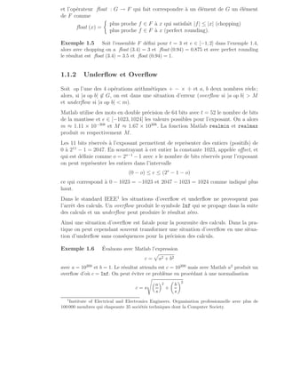 et l’opérateur float : G → F qui fait correspondre à un élément de G un élément
de F comme
float (x) =

plus proche f ∈ F à x qui satisfait |f| ≤ |x| (chopping)
plus proche f ∈ F à x (perfect rounding).
Exemple 1.5 Soit l’ensemble F défini pour t = 3 et e ∈ [−1, 2] dans l’exemple 1.4,
alors avec chopping on a float (3.4) = 3 et float (0.94) = 0.875 et avec perfect rounding
le résultat est float (3.4) = 3.5 et float (0.94) = 1.
1.1.2 Underflow et Overflow
Soit op l’une des 4 opérations arithmétiques + − × ÷ et a, b deux nombres réels ;
alors, si |a op b| 6∈ G, on est dans une situation d’erreur (overflow si |a op b|  M
et underflow si |a op b|  m).
Matlab utilise des mots en double précision de 64 bits avec t = 52 le nombre de bits
de la mantisse et e ∈ [−1023, 1024] les valeurs possibles pour l’exposant. On a alors
m ≈ 1.11 × 10−308
et M ≈ 1.67 × 10308
. La fonction Matlab realmin et realmax
produit m respectivement M.
Les 11 bits réservés à l’exposant permettent de représenter des entiers (positifs) de
0 à 211
− 1 = 2047. En soustrayant à cet entier la constante 1023, appelée offset, et
qui est définie comme o = 2s−1
−1 avec s le nombre de bits réservés pour l’exposant
on peut représenter les entiers dans l’intervalle
(0 − o) ≤ e ≤ (2s
− 1 − o)
ce qui correspond à 0 − 1023 = −1023 et 2047 − 1023 = 1024 comme indiqué plus
haut.
Dans le standard IEEE1
les situations d’overflow et underflow ne provoquent pas
l’arrêt des calculs. Un overflow produit le symbole Inf qui se propage dans la suite
des calculs et un underflow peut produire le résultat zéro.
Ainsi une situation d’overflow est fatale pour la poursuite des calculs. Dans la pra-
tique on peut cependant souvent transformer une situation d’overflow en une situa-
tion d’underflow sans conséquences pour la précision des calculs.
Exemple 1.6 Évaluons avec Matlab l’expression
c =
p
a2 + b2
avec a = 10200 et b = 1. Le résultat attendu est c = 10200 mais avec Matlab a2 produit un
overflow d’où c = Inf. On peut éviter ce problème en procédant à une normalisation
c = s
s
a
s
2
+

b
s
2
1
Institute of Electrical and Electronics Engineers. Organisation professionnelle avec plus de
100 000 membres qui chapeaute 35 sociétés techniques dont la Computer Society.
 