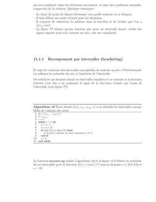 qui sera améliorée dans des itérations successives, et dans des conditions normales,
s’approche de la solution. Quelques remarques :
– Le choix du point de départ determine vers quelle solution on se dirigera.
– Il faut définir un critère d’arrêt pour les itérations.
– Il convient de substituer la solution dans la fonction et de vérifier que l’on a
f(xsol) ≈ 0.
– La figure ?? illustre qu’une fonction qui, pour un intervalle donné, vérifie des
signes opposés peut soit contenir un zéro, soit une singularité.
11.1.1 Recoupement par intervalles (bracketing)
Il s’agit de construire des intervalles susceptibles de contenir un zéro. Ultérieurement
on raffinera la recherche du zéro à l’intérieur de l’intervalle.
On subdivise un domaine donné en intervalles réguliers et on examine si la fonction
traverse l’axe des x en analysant le signe de la fonctions évaluée aux bords de
l’intervalle (voir figure ??).
Algorithme 18 Étant donné f(x), xmin, xmax et n on identifie les intervalles suscep-
tibles de contenir des zéros.
1: ∆ = (xmax − xmin)/n
2: a = xmin
3: i = 0
4: while i  n do
5: i = i + 1
6: b = a + ∆
7: if sign f(a) 6= sign f(b) then
8: [a, b] peut contenir un zéro, imprimer a et b
9: end if
10: a = b
11: end while
La fonction bracketing réalise l’algorithme 18 et la figure 11.6 illustre la recherche
de ces intervalles pour la fonction f(x) = cos(1/x2
) dans le domaine x ∈ [0.3, 0.9] et
n = 25.
 