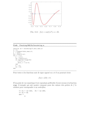 0.3 0.4 0.5 0.6 0.7 0.8 0.9
−1
−0.8
−0.6
−0.4
−0.2
0
0.2
0.4
0.6
0.8
1
Fig. 11.6 – f(x) = cos(1/x2
), n = 25.
Code /Teaching/MNE/Ex/bracketing.m:
function ab = bracketing (f,xmin ,xmax ,n)
k = 0;
x = linspace (xmin ,xmax ,n);
a = xmin;
fa = feval(f,a);
for i = 2:n
b = x(i);
fb = feval(f,b);
if sign(fa)~= sign(fb)
k = k + 1;
ab(k,:) = [a b];
end
a = b;
fa = fb;
end
Pour tester si les fonctions sont de signe opposé en a et b on pourrait écrire
f(a) × f(b)  0 .
D’un point de vue numérique il est cependant préférable d’avoir recours à la fonction
sign. L’exemple qui suit montre comment pour des valeurs très petites de f le
résultat peut correspondre à un underflow.
 fa = 1e-140; fb = 1e-180;
 fa * fb
ans =
0
 