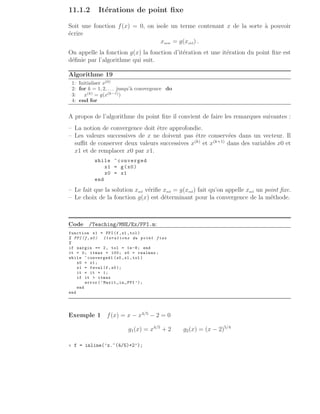 11.1.2 Itérations de point fixe
Soit une fonction f(x) = 0, on isole un terme contenant x de la sorte à pouvoir
écrire
xnew = g(xold) .
On appelle la fonction g(x) la fonction d’itération et une itération du point fixe est
définie par l’algorithme qui suit.
Algorithme 19
1: Initialiser x(0)
2: for k = 1, 2, . . . jusqu’à convergence do
3: x(k)
= g(x(k−1)
)
4: end for
A propos de l’algorithme du point fixe il convient de faire les remarques suivantes :
– La notion de convergence doit être approfondie.
– Les valeurs successives de x ne doivent pas être conservées dans un vecteur. Il
suffit de conserver deux valeurs successives x(k)
et x(k+1)
dans des variables x0 et
x1 et de remplacer x0 par x1.
while ~converged
x1 = g(x0)
x0 = x1
end
– Le fait que la solution xsol vérifie xsol = g(xsol) fait qu’on appelle xsol un point fixe.
– Le choix de la fonction g(x) est déterminant pour la convergence de la méthode.
Code /Teaching/MNE/Ex/FPI.m:
function x1 = FPI(f,x1 ,tol)
% FPI(f,x0) Iterations du point fixe
%
if nargin == 2, tol = 1e-8; end
it = 0; itmax = 100; x0 = realmax ;
while ~ converged1 (x0 ,x1 ,tol )
x0 = x1;
x1 = feval (f,x0);
it = it + 1;
if it  itmax
error(’Maxit in FPI ’);
end
end
Exemple 1 f(x) = x − x4/5
− 2 = 0
g1(x) = x4/5
+ 2 g2(x) = (x − 2)5/4
» f = inline(’x.^(4/5)+2’);
 