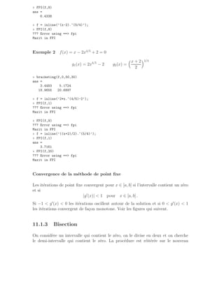 » FPI(f,8)
ans =
6.4338
» f = inline(’(x-2).^(5/4)’);
» FPI(f,8)
??? Error using == fpi
Maxit in FPI
Exemple 2 f(x) = x − 2x4/5
+ 2 = 0
g1(x) = 2x4/5
− 2 g2(x) =
x + 2
2
5/4
» bracketing(f,0,50,30)
ans =
3.4483 5.1724
18.9655 20.6897
» f = inline(’2*x.^(4/5)-2’);
» FPI(f,1)
??? Error using == fpi
Maxit in FPI
» FPI(f,9)
??? Error using == fpi
Maxit in FPI
» f = inline(’((x+2)/2).^(5/4)’);
» FPI(f,1)
ans =
3.7161
» FPI(f,20)
??? Error using == fpi
Maxit in FPI
Convergence de la méthode de point fixe
Les itérations de point fixe convergent pour x ∈ [a, b] si l’intervalle contient un zéro
et si
|g′
(x)|  1 pour x ∈ [a, b] .
Si −1  g′
(x)  0 les itérations oscillent autour de la solution et si 0  g′
(x)  1
les itérations convergent de façon monotone. Voir les figures qui suivent.
11.1.3 Bisection
On considère un intervalle qui contient le zéro, on le divise en deux et on cherche
le demi-intervalle qui contient le zéro. La procédure est réitérée sur le nouveau
 